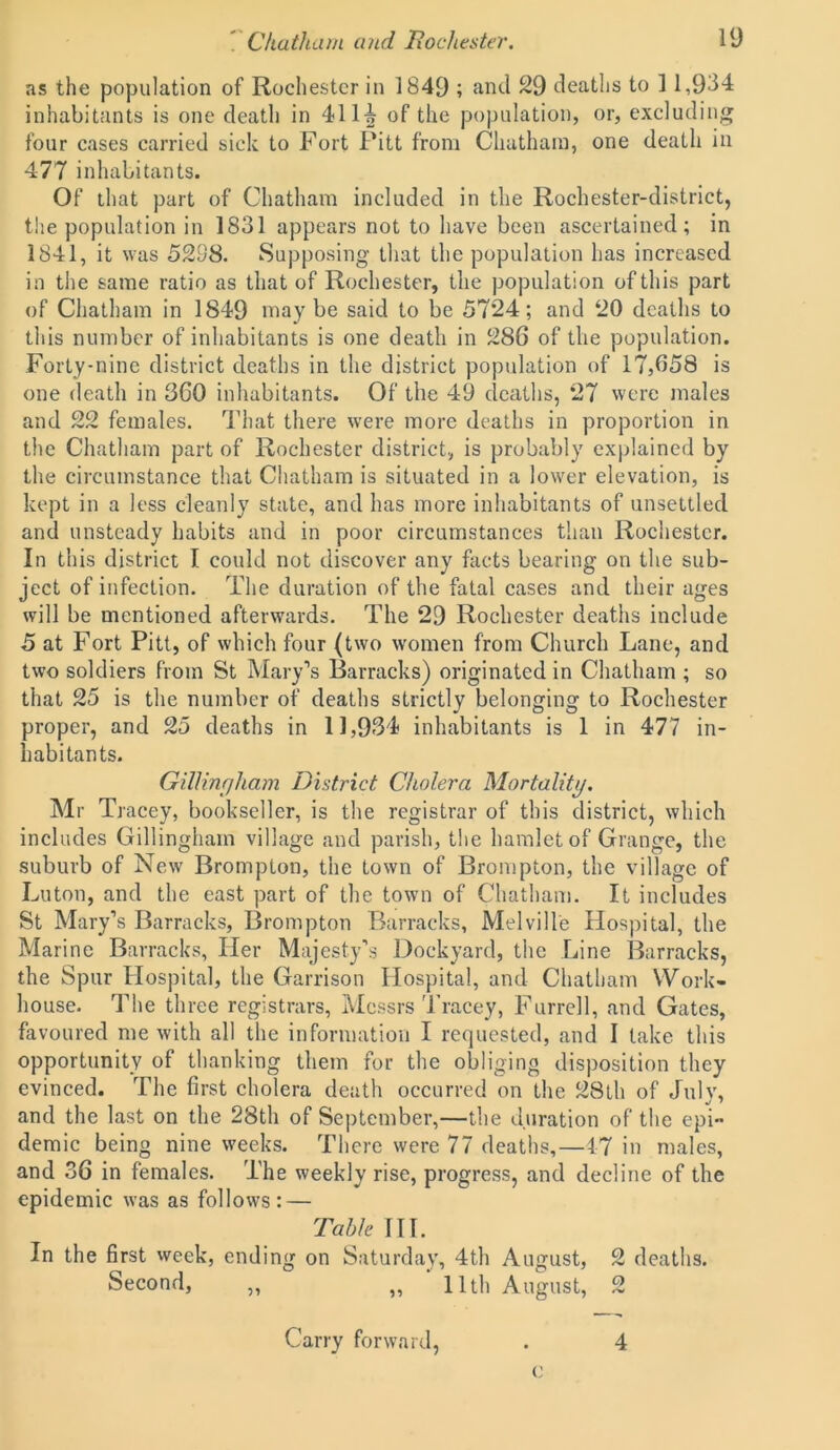 as the population of Rochester in 1849 ; and 29 deaths to ] 1,934 inhabitants is one death in 4114 of the population, or, excluding four cases carried sick to Fort Pitt from Chatham, one death in 477 inhabitants. Of that part of Chatham included in the Rochester-district, the population in 1831 appears not to have been ascertained; in 1841, it was 5238. Supposing that the population has increased in the same ratio as that of Rochester, the population of this part of Chatham in 1849 may be said to be 5724; and 20 deaths to this number of inhabitants is one death in 286 of the population. Forty-nine district deaths in the district population of 17,658 is one death in 360 inhabitants. Of the 49 deaths, 27 were males and 22 females. That there were more deaths in proportion in the Chatham part of Rochester district, is probably explained by the circumstance that Chatham is situated in a lower elevation, is kept in a less cleanly state, and has more inhabitants of unsettled and unsteady habits and in poor circumstances than Rochester. In this district I could not discover any facts bearing on the sub- ject of infection. The duration of the fatal cases and their ages will be mentioned afterwards. The 29 Rochester deaths include 5 at Fort Pitt, of which four (two women from Church Lane, and two soldiers from St Mary’s Barracks) originated in Chatham ; so that 25 is the number of deaths strictly belonging to Rochester proper, and 25 deaths in 11,934 inhabitants is 1 in 477 in- habitants. Gillingham District Cholera Mortality. Mr Tracey, bookseller, is the registrar of this district, which includes Gillingham village and parish, the hamlet of Grange, the suburb of New Brompton, the town of Brompton, the village of Luton, and the east part of the town of Chatham. It includes St Mary’s Barracks, Brompton Barracks, Melville Hospital, the Marine Barracks, Her Majesty’s Dockyard, the Line Barracks, the Spur Hospital, the Garrison Hospital, and Chatham Work- house. The three registrars, Messrs Tracey, Furrell, and Gates, favoured me with all the information I requested, and I take this opportunity of thanking them for the obliging disposition they evinced. The first cholera death occurred on the 28th of July, and the last on the 28th of September,—the duration of the epi- demic being nine weeks. There were 77 deaths,—47 in males, and 36 in females. The weekly rise, progress, and decline of the epidemic was as follows: — Table III. In the first week, ending on Saturday, 4th August, 2 deaths. Second, ,, „ 11th August, 2 c