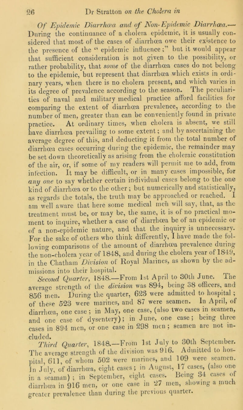 Of Epidemic Diarrhoea and of Non-Epidemic Diarrhoea.— During the continuance of a cholera epidemic, it is usually con- sidered that most of the cases of diarrhoea owe their existence to the presence of the “ epidemic influencebut it would appear that sufficient consideration is not given to the possibility, or rather probability, that some of the diarrhoea cases do not belong to the epidemic, but represent that diarrhoea which exists in ordi- nary years, when there is no cholera present, and which varies in its degree of prevalence according to the season. The peculiari- ties of naval and military medical practice afford facilities for comparing the extent of diarrhoea prevalence, according to the number of men, greater than can be conveniently found in private practice. At ordinary times, when cholera is absent, we still have diarrhoea prevailing lo some extent; and bv ascertaining the average degree of this, and deducting it from the total number of diarrhoea cases occurring during the epidemic, the remainder may be set down theoretically as arising from the choleraic constitution of the air, or, if some of my readers will permit me to add, from infection. It may be difficult, or in many cases impossible, for any one to say whether certain individual cases belong to the one kind of diarrhoea or to the other; but numerically and statistically, as regards the totals, the truth may be approached or reached. I am well aware that here some medical men will say, that, as the treatment must be, or may be, the same, it is of no practical mo- ment to inquire, whether a case of diarrhoea be of an epidemic or of a non-epidemic nature, and that the inquiry is unnecessary. For the sake of others who think differently, I have made the fol- lowing comparisons of the amount of diarrhoea prevalence during the non-cholera year of 1848, and during the cholera year of 1849, in the Chatham Division of Royal Marines, as shown by the ad- missions into their hospital. Second Quarter, 1848.—From 1st April to 30th June. Ihe average strength of the division was 894, being 38 officers, and 856 men. During the quarter, 623 were admitted to hospital ; of these 523 were marines, and 87 were seamen. In April, of diarrhoea, one case ; in May, one case, (also two cases in seamen, and one case of dysentery); in June, one case; being three cases in 894 men, or one case in 298 men ; seamen are not in- cluded. , , Third Quarter, 1848.—From 1st July to 30th September. The average strength of the division was 916. Admitted to hos- pital, 611Tof whom 502 were marines, and 109 were seamen. In July, of diarrhoea, eight cases; in August, 17 cases, (also one in a seaman) ; in September, eight cases. Heimr 34 cases of diarrhoea in 916 men, or one case m 27 men, showing a much greater prevalence than during the previous quarter.
