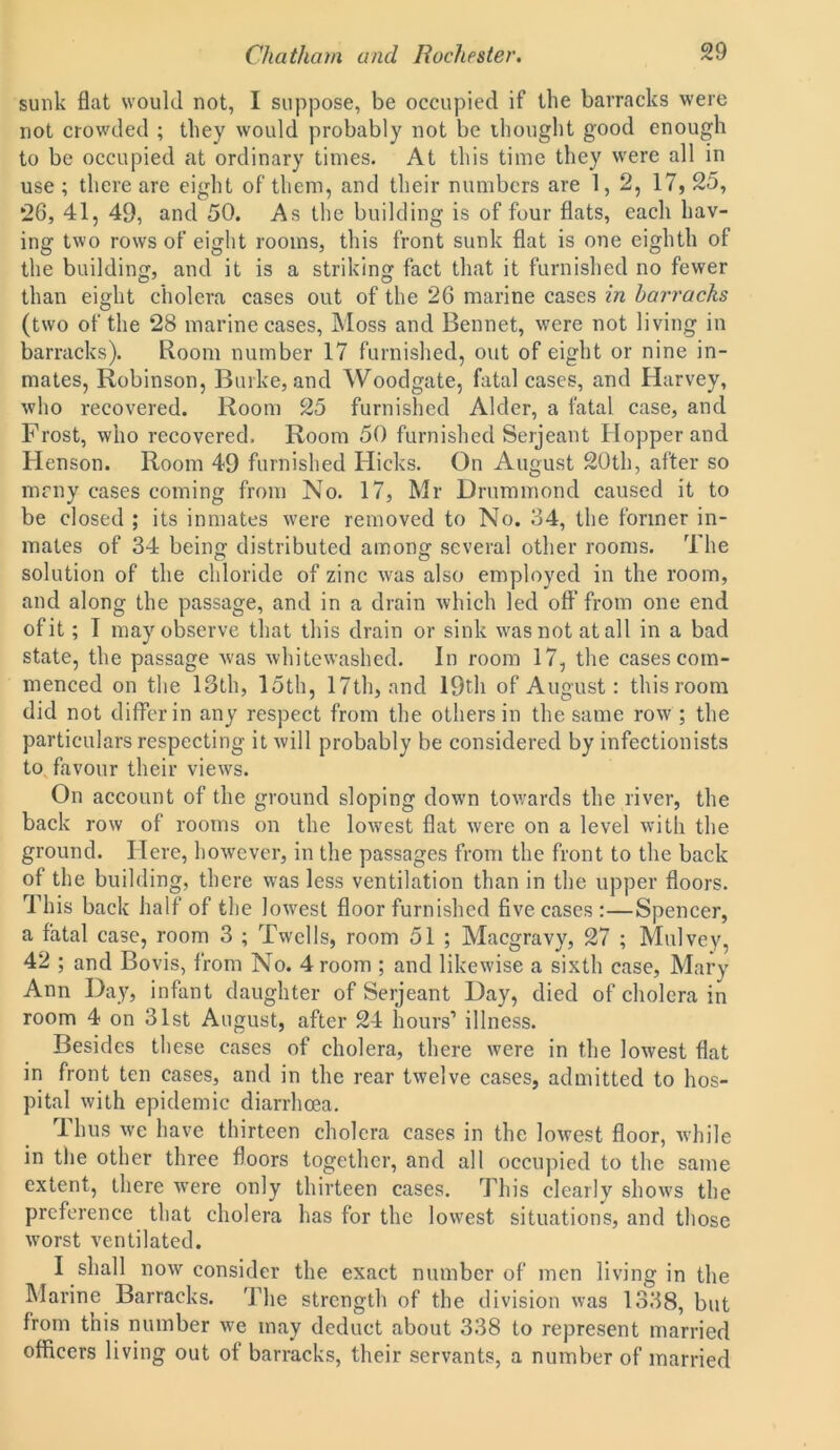 sunk flat would not, I suppose, be occupied if the barracks were not crowded ; they would probably not be thought good enough to be occupied at ordinary times. At this time they were all in use ; there are eight of them, and their numbers are 1,2, 17, 25, 26, 41, 49, and 50. As the building is of four flats, each hav- ing two rows of eight rooms, this front sunk flat is one eighth of the building, and it is a striking fact that it furnished no fewer than eight cholera cases out of the 26 marine cases in barracks (two of the 28 marine cases, Moss and Bennet, were not living in barracks). Room number 17 furnished, out of eight or nine in- mates, Robinson, Burke, and Woodgate, fatal cases, and Harvey, who recovered. Room 25 furnished Alder, a fatal case, and Frost, who recovered. Room 50 furnished Serjeant Hopper and Henson. Room 49 furnished Flicks. On August 20th, after so many cases coming from No. 17, Mr Drummond caused it to be closed ; its inmates were removed to No. 34, the former in- mates of 34 being distributed among several other rooms. The solution of the chloride of zinc was also employed in the room, and along the passage, and in a drain which led off from one end of it; I may observe that this drain or sink was not at all in a bad state, the passage was whitewashed. In room 17, the cases com- menced on the 13th, 15th, 17th, and 19th of August: this room did not differ in any respect from the others in the same row ; the particulars respecting it will probably be considered by infectionists to favour their views. On account of the ground sloping down towards the river, the back row of rooms on the lowest flat were on a level with the ground. Here, however, in the passages from the front to the back of the building, there was less ventilation than in the upper floors. This back half of the lowest floor furnished five cases:—Spencer, a fatal case, room 3 ; Twells, room 51 ; Macgravy, 27 ; Mulvey, 42 ; and Bovis, from No. 4 room ; and likewise a sixth case, Mary Ann Day, infant daughter of Serjeant Day, died of cholera in room 4 on 31st August, after 24 hours1 illness. Besides these cases of cholera, there were in the lowest flat in front ten cases, and in the rear twelve cases, admitted to hos- pital with epidemic diarrhoea. Thus we have thirteen cholera cases in the lowest floor, while in the other three floors together, and all occupied to the same extent, there were only thirteen cases. This clearly shows the preference that cholera has for the lowest situations, and those worst ventilated. I shall now consider the exact number of men living in the Marine Barracks. The strength of the division was 1338, but from this number we may deduct about 338 to represent married officers living out of barracks, their servants, a number of married