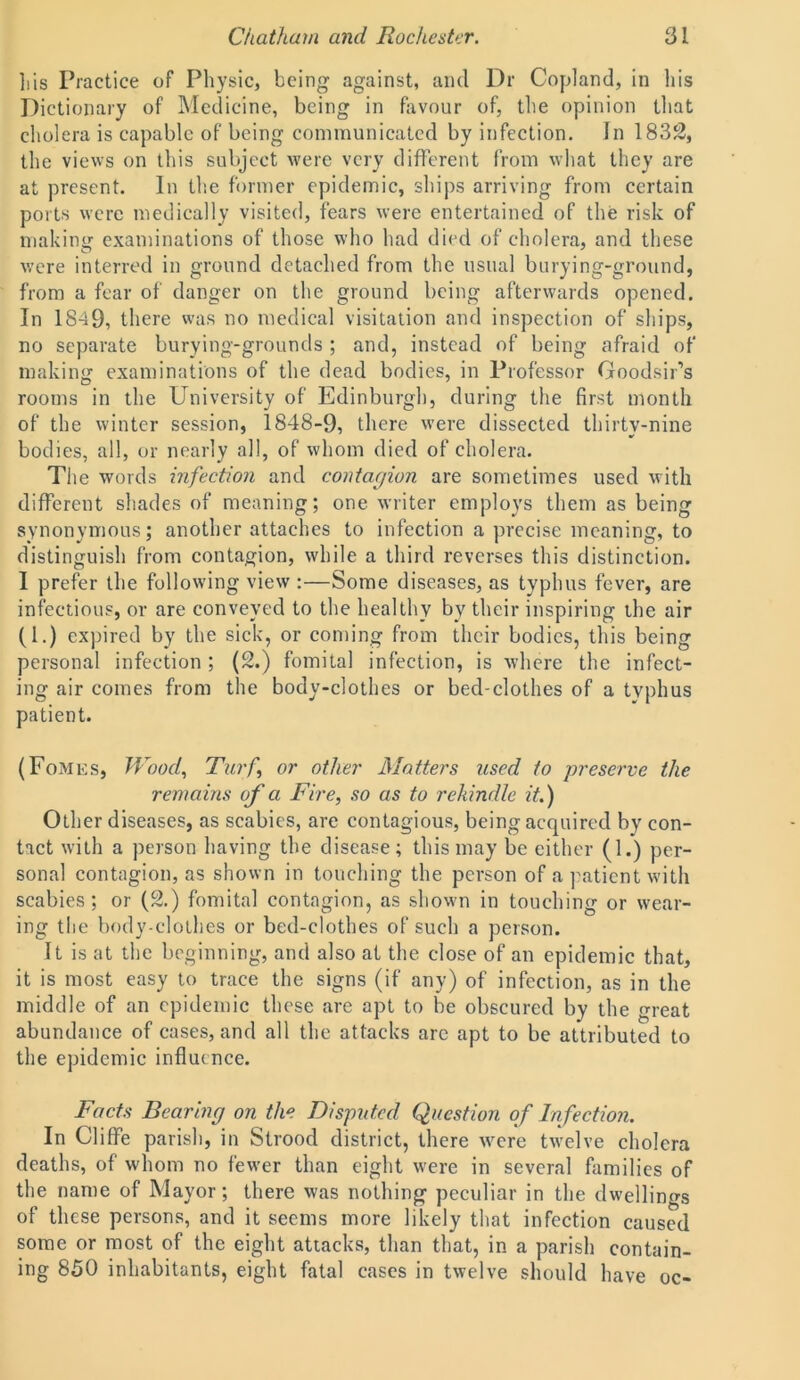 liis Practice of Physic, being against, and Dr Copland, in his Dictionary of Medicine, being in favour of, the opinion that cholera is capable of being communicated by infection. In 1832, the views on this subject were very different from what they are at present. In the former epidemic, ships arriving from certain ports were medically visited, fears were entertained of the risk of making examinations of those who had died of cholera, and these were interred in ground detached from the usual burying-ground, from a fear of danger on the ground being afterwards opened. In 1849, there was no medical visitation and inspection of ships, no separate burying-grounds ; and, instead of being afraid of making examinations of the dead bodies, in Professor Goodsir’s rooms in the University of Edinburgh, during the first month of the winter session, 1848-9, there were dissected thirty-nine bodies, all, or nearly all, of whom died of cholera. The words infection and contagion are sometimes used with different shades of meaning; one writer employs them as being synonymous; another attaches to infection a precise meaning, to distinguish from contagion, while a third reverses this distinction. I prefer the following view :—Some diseases, as typhus fever, are infectious, or are conveyed to the healthy by their inspiring the air (1.) expired by the sick, or coming from their bodies, this being personal infection; (2.) fomital infection, is where the infect- ing air comes from the body-clothes or bed-clothes of a typhus patient. (Fomes, Wood, Turf, or other Matters used to preserve the remains of a Fire, so as to rekindle it.) Other diseases, as scabies, are contagious, being acquired by con- tact with a person having the disease; this may be either (1.) per- sonal contagion, as shown in touching the person of a patient with scabies; or (2.) fomital contagion, as shown in touching or wear- ing the body-clothes or bed-clothes of such a person. It is at the beginning, and also at the close of an epidemic that, it is most easy to trace the signs (if any) of infection, as in the middle of an epidemic these are apt to be obscured by the great abundance of cases, and all the attacks are apt to be attributed to the epidemic influence. Facts Bearing on the Disputed Question of Infection. In Cliffe parish, in Strood district, there were twelve cholera deaths, of whom no fewer than eight were in several families of the name of Mayor; there was nothing peculiar in the dwellings of these persons, and it seems more likely that infection caused some or most of the eight attacks, than that, in a parish contain- ing 850 inhabitants, eight fatal cases in twelve should have oc-