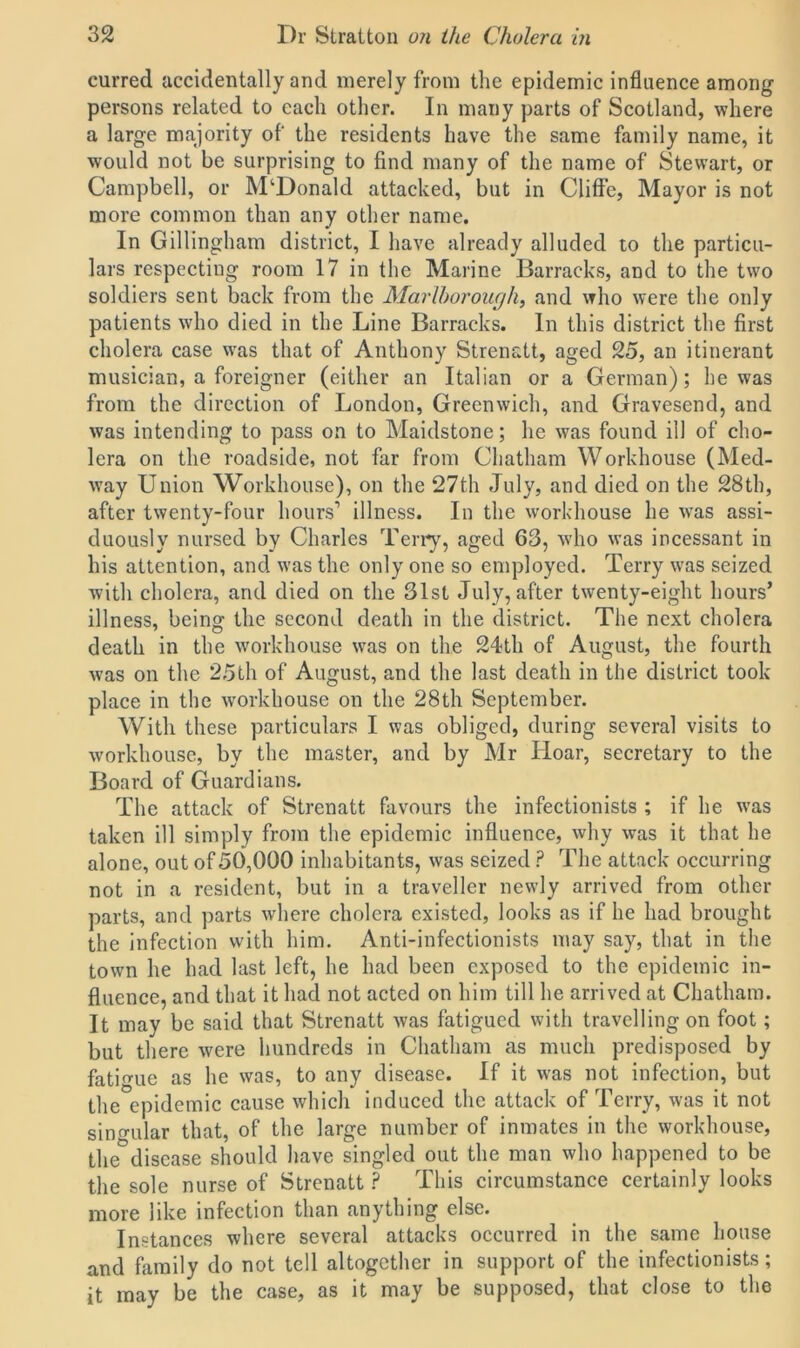eurred accidentally and merely from the epidemic influence among persons related to each other. In many parts of Scotland, where a large majority of the residents have the same family name, it would not be surprising to find many of the name of Stewart, or Campbell, or McDonald attacked, but in Cliffe, Mayor is not more common than any other name. In Gillingham district, I have already alluded to the particu- lars respecting room 17 in the Marine Barracks, and to the two soldiers sent back from the Marlborough, and who were the only patients who died in the Line Barracks. In this district the first cholera case was that of Anthony Strenatt, aged 25, an itinerant musician, a foreigner (either an Italian or a German); he was from the direction of London, Greenwich, and Gravesend, and was intending to pass on to Maidstone; he was found ill of cho- lera on the roadside, not far from Chatham Workhouse (Med- way Union Workhouse), on the 27th July, and died on the 28th, after twenty-four hours1 illness. In the workhouse he wras assi- duously nursed by Charles Terry, aged 63, who was incessant in his attention, and was the only one so employed. Terry was seized with cholera, and died on the 31st July, after twenty-eight hours’ illness, being the second death in the district. The next cholera death in the workhouse was on the 24th of August, the fourth was on the 25th of August, and the last death in the district took place in the workhouse on the 28th September. With these particulars I was obliged, during several visits to workhouse, by the master, and by Mr Hoar, secretary to the Board of Guardians. The attack of Strenatt favours the infectionists ; if he was taken ill simply from the epidemic influence, why was it that he alone, out of50,000 inhabitants, was seized ? The attack occurring not in a resident, but in a traveller newly arrived from other parts, and parts where cholera existed, looks as if he had brought the infection with him. Anti-infectionists may say, that in the town he had last left, he had been exposed to the epidemic in- fluence, and that it had not acted on him till he arrived at Chatham. It may be said that Strenatt was fatigued with travelling on foot; but there were hundreds in Chatham as much predisposed by fatigue as he was, to any disease. If it was not infection, but the epidemic cause which induced the attack of Terry, was it not singular that, of the large number of inmates in the workhouse, the°disease should have singled out the man who happened to be the sole nurse of Strenatt ? This circumstance certainly looks more like infection than anything else. Instances where several attacks occurred in the same house and family do not tell altogether in support of the infectionists; it may be the case, as it may be supposed, that close to the