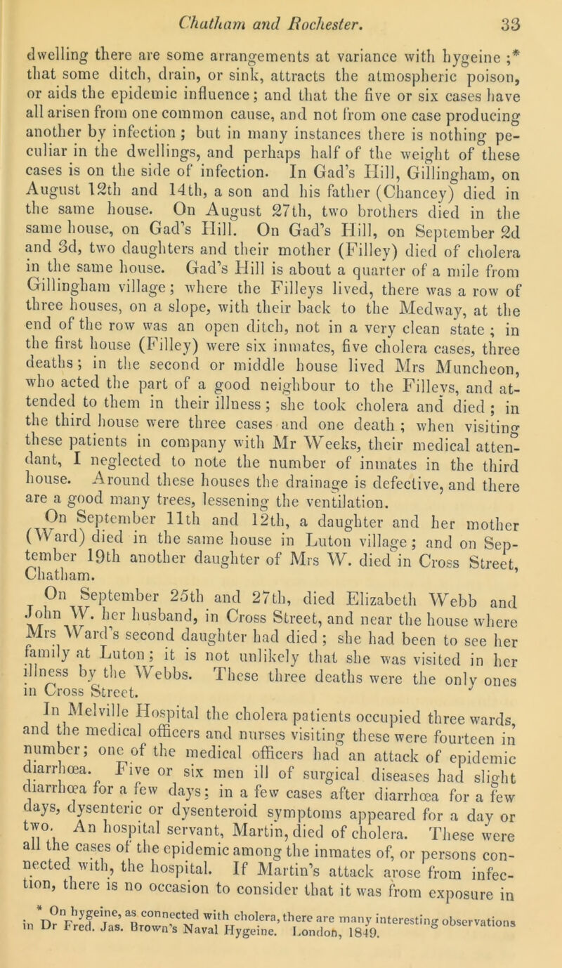 dwelling there are some arrangements at variance with hygeine ;* that some ditch, drain, or sink, attracts the atmospheric poison, or aids the epidemic influence; and that the five or six cases have all arisen from one common cause, and not from one case producing another by infection ; but in many instances there is nothing pe- culiar in the dwellings, and perhaps half of the weight of these cases is on the side of infection. In Gad’s Ilill, Gillingham, on August 12th and 14th, a son and his father (Chancey) died in the same house. On August 27th, two brothers died in the same house, on Gad’s Hill. On Gad’s Hill, on September 2d and 3d, two daughters and their mother (Filley) died of cholera in the same house. Gad’s Hill is about a quarter of a mile from Gillingham village; where the Filleys lived, there was a row of three houses, on a slope, with their back to the Medway, at the end of the row was an open ditch, not in a very clean state ; in the first house (Filley) were six inmates, five cholera cases, three deaths; in the second or middle house lived Mrs Muncheon, who acted the part of a good neighbour to the Filleys, and at- tended to them in their illness ; she took cholera and died ; in the third house were three cases and one death ; when visiting these patients in company with Mr Weeks, their medical attend dant, I neglected to note the number of inmates in the third house. Around these houses the drainage is defective, and there are a good many trees, lessening the ventilation. On September 11th and 12th, a daughter and her mother (Ward) died in the same house in Luton village; and on Sep- tember 19th another daughter of Mrs W. died in Cross Street Chatham. On September 25th and 27th, died Elizabeth Webb and John W. her husband, in Cross Street, and near the house where Mrs Ward’s second daughter had died ; she had been to see her family at Luton; it is not unlikely that she was visited in her illness by the Webbs. I hese three deaths were the onlv ones in Cross Street. In Melville Hospital the cholera patients occupied three wards and the medical officers and nurses visiting these were fourteen in number; one of the medical officers had an attack of epidemic diarrhoea. Five or six men ill of surgical diseases had slight diarrhoea for a few days; in a few cases after diarrhoea for a few days, dysenteric or dysenteroid symptoms appeared for a day or two. An hospital servant, Martin, died of cholera. These were all the cases of the epidemic among the inmates of, or persons con- nected with, the hospital. If Martin’s attack arose from infec- tion, there is no occasion to consider that it was from exposure in in an COnn,ectxe,d with cholera, there are many interesting observations in Dr Fred. Jas. Brown's Naval Hygeine. London, 1849. S ooservanons
