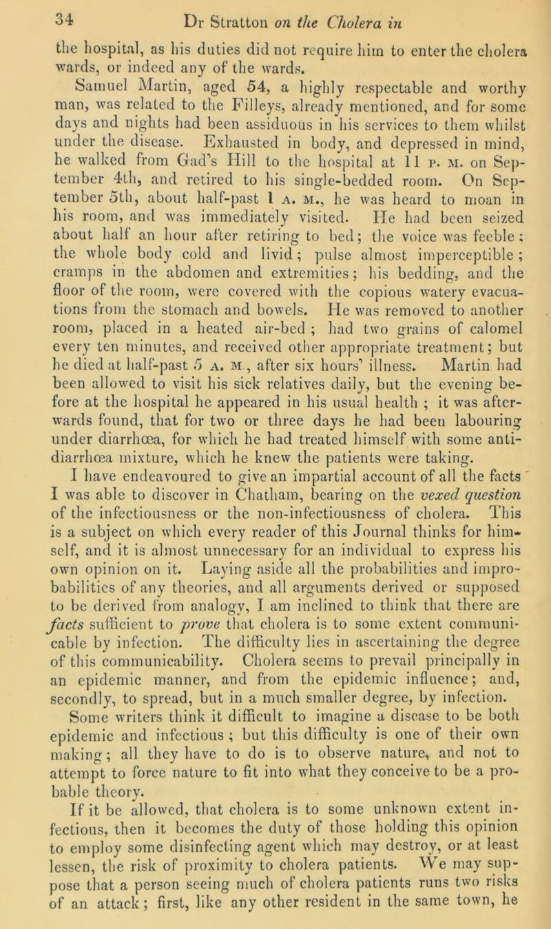 the hospital, as his duties did not require him to enter the cholera wards, or indeed any of the wards. Samuel Martin, aged 54, a highly respectable and worthy man, was related to the Filleys, already mentioned, and for some days and nights had been assiduous in his services to them whilst under the disease. Exhausted in body, and depressed in mind, he walked from Gad’s Hill to the hospital at 11 p. m. on Sep- tember 4th, and retired to his single-bedded room. On Sep- tember 5th, about half-past 1 a. m., he was heard to moan in his room, and was immediately visited. He had been seized about half an hour after retiring to bed; the voice was feeble; the whole body cold and livid; pulse almost imperceptible; cramps in the abdomen and extremities; his bedding, and the floor of the room, were covered with the copious watery evacua- tions from the stomach and bowels. He was removed to another room, placed in a heated air-bed ; had two grains of calomel every ten minutes, and received other appropriate treatment; but he died at half-past 5 a. m , after six hours’ illness. Martin had been allowed to visit his sick relatives daily, but the evening be- fore at the hospital he appeared in his usual health ; it was after- wards found, that for two or three days he had been labouring under diarrhoea, for which he had treated himself with some anti- diarrhoea mixture, which he knew the patients were taking. I have endeavoured to give an impartial account of all the facts I was able to discover in Chatham, bearing on the vexed question of the infectiousness or the non-infectiousness of cholera. This is a subject on which every reader of this Journal thinks for him- self, and it is almost unnecessary for an individual to express his own opinion on it. Laying aside all the probabilities and impro- babilities of any theories, and all arguments derived or supposed to be derived from analogy, I am inclined to think that there are facts sufficient to prove that cholera is to some extent communi- cable by infection. The difficulty lies in ascertaining the degree of this communicability. Cholera seems to prevail principally in an epidemic manner, and from the epidemic influence; and, secondly, to spread, but in a much smaller degree, by infection. Some writers think it difficult to imagine a disease to be both epidemic and infectious ; but this difficulty is one of their own making; all they have to do is to observe nature, and not to attempt to force nature to fit into what they conceive to be a pro- bable theory. If it be allowed, that cholera is to some unknown extent in- fectious, then it becomes the duty of those holding this opinion to employ some disinfecting agent which may destroy, or at least lessen, the risk of proximity to cholera patients. We may sup- pose that a person seeing much of cholera patients runs two risks of an attack; first, like any other resident in the same town, he