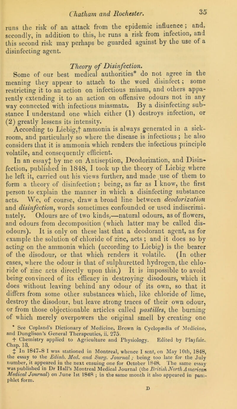 runs the risk of an attack from the epidemic influence ; and, secondly, in addition to this, he runs a risk from infection, and tliis second risk may perhaps be guarded against by the use of a disinfecting agent. Theory of Disinfection. Some of our best medical authorities* do not agree in the meaning they appear to attach to the word disinfect; some restricting it to an action on infectious miasm, and others appa- rently extending it to an action on offensive odours not in any way connected with infectious miasmata. By a disinfecting sub- stance I understand one which either (1) destroys infection, or (2) greatly lessens its intensity. According to Liebig,f ammonia is always generated in a sick- room, and particularly so where the disease is infectious ; he also considers that it is ammonia which renders the infectious principle volatile, and consequently efficient. In an essayf by me on Antiseplion, Deodorization, and Disin- fection, published in 1848, I took up the theory of Liebig where he left it, carried out his views further, and made use of them to form a theory of disinfection; being, as far as I know, the first person to explain the manner in which a disinfecting substance acts. We, of course, draw a broad line between deodorization and disinfection, words sometimes confounded or used indiscrimi- nately. Odours are of two kinds,—natural odours, as of flowers, and odours from decomposition (which latter may be called dis- odours). It is only on these last that a deodorant agent, as for example the solution of chloride of zinc, acts ; and it does so by acting on the ammonia which (according to Liebig) is the bearer of the disodour, or that which renders it volatile. (In other cases, where the odour is that of sulphuretted hydrogen, the chlo- ride of zinc acts directly upon this.) It is impossible to avoid being convinced of its efficacy in destroying disodours, which it does without leaving behind any odour of its own, so that it differs from some other substances which, like chloride of lime, destroy the disodour, but leave strong traces of their own odour, or from those objectionable articles called pastilles, the burning of which merely overpowers the original smell by creating one * See Copland’s Dictionary of Medicine, Brown in Cyclopaedia of Medicine, and Dunglison’s General Therapeutics, ii. 275. + Chemistry applied to Agriculture and Physiology. Edited by Playfair. Chap. 13. £ In 1847-8 I was stationed in Montreal, whence I sent, on May 10th, 1848, the essay to the Edinb. Med. and Surg. Journal; being too late for the July number, it appeared in the next ensuing one for October 1848. The same essay was published in Dr Hall’s Montreal Medical Journal (the British North American Medical Journal) on June 1st 1848 ; in the same month it also appeared in pam- phlet form. D