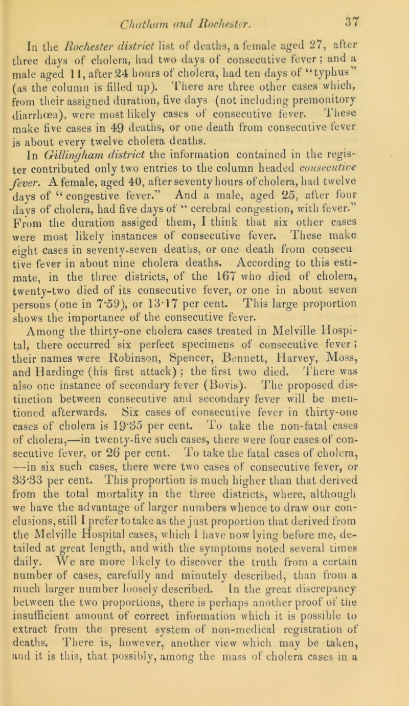 In the Rochester district list of deaths, a female aged 27, alter three days of cholera, had two days of consecutive fever; and a male aged 11, after 24 hours of cholera, had ten days of “typhus” (as the column is filled up). There are three other cases which, from their assigned duration, five days (not including premonitory diarrhoea), were most likely cases of consecutive fever. These make five cases in 49 deaths, or one death from consecutive fever is about every twelve cholera deaths. In Gillingham district the information contained in the regis- ter contributed only two entries to the column headed consecutive fever. A female, aged 40, after seventy hours of cholera, had twelve days of “ congestive fever.” And a male, aged 25, after four days of cholera, had five days of “ cerebral congestion, with fever.” From the duration assiged them, I think that six other cases were most likely instances of consecutive fever. These make eight cases in seventy-seven deaths, or one death from consecu tive fever in about nine cholera deaths. According to this esti- mate, in the three districts, of the 167 who died of cholera, twenty-two died of its consecutive fever, or one in about seven persons (one in 7’59), or 13T7 per cent. This large proportion shows the importance of the consecutive fever. Among the thirty-one cholera cases treated in Melville Hospi- tal, there occurred six perfect specimens of consecutive fever ; their names were Robinson, Spencer, Bennett, Harvey, Moss, and Hardinge (his first attack) ; the first two died. There was also one instance of secondary fever (Bovis). The proposed dis- tinction between consecutive and secondary fever will be men- tioned afterwards. Six cases of consecutive fever in thirty-one cases of cholera is 19'55 per cent. To take the non-fatal cases of cholera,—in twenty-five such cases, there were four cases of con- secutive fever, or 26 per cent. To take the fatal cases of cholera, —in six such cases, there were two cases of consecutive fever, or 35#33 per cent. This proportion is much higher than that derived from the total mortality in the three districts, where, although we have the advantage of larger numbers whence to draw our con- clusions, still I prefer to take as the just proportion that derived from the Melville Hospital cases, which 1 have now lying before me, de- tailed at great length, and with the symptoms noted several times daily. We are more likely to discover the truth from a certain number of cases, carefully and minutely described, than from a much larger number loosely described. In the great discrepancy between the two proportions, there is perhaps another proof of the insufficient amount of correct information which it is possible to extract from the present system of non-medical registration of deaths. There is, however, another view which may be taken, and it is this, that possibly, among the mass of cholera cases in a
