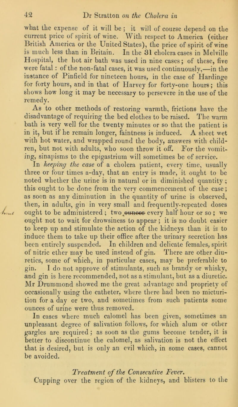 what the expense of it will be ; it will of course depend on the current price of spirit of wine. With respect to America (either British America or the United States), the price of spirit of wine is much less than in Britain. In the 31 cholera cases in Melville Hospital, the hot air bath was used in nine cases; of these, five were tatal: of the non-fatal cases, it was used continuously,—in the instance of Pinfield for nineteen hours, in the case of Hardinge for forty hours, and in that of Harvey for forty-one hours; this shows how long it may be necessary to persevere in the use of the remedy. As to other methods of restoring warmth, frictions have the disadvantage of requiring the bed clothes to be raised. The warm bath is very well for the twenty minutes or so that the patient is in it, but if he remain longer, faintness is induced. A sheet wet with hot water, and wrapped round the body, answers with child- ren, but not with adults, who soon throw it off. For the vomit- ing, sinapisms to the epigastrium will sometimes be of service. In keeping the case of a cholera patient, every time, usually three or four times a-day, that an entry is made, it ought to be noted whether the urine is in natural or in diminished quantity ; this ought to be done from the very commencement of the case; as soon as any diminution in the quantity of urine is observed, then, in adults, gin in very small and frequently-repeated doses ought to be administered ; two ^ounces every half hour or so ; we ought not to wait for drowsiness to appear; it is no doubt easier to keep up and stimulate the action of the kidneys than it is to induce them to take up their office after the urinary secretion has been entirely suspended. In children and delicate females, spirit of nitric ether may be used instead of gin. There are other diu- retics, some of which, in particular cases, may be preferable to gin. I do not approve of stimulants, such as brandy or whisky, and gin is here recommended, not as a stimulant, but as a diuretic. Mr Drummond showed me the great advantage and propriety of occasionally using the catheter, where there had been no micturi- tion for a day or twro, and sometimes from such patients some ounces of urine were thus removed. In cases where much calomel has been given, sometimes an unpleasant degree of salivation follows, for which alum or other gargles are required ; as soon as the gums become tender, it is better to discontinue the calomel, as salivation is not the effect that is desired, but is only an evil which, in some cases, cannot be avoided. Treatment of the Consecutive Fever. Cupping over the region of the kidneys, and blisters to the