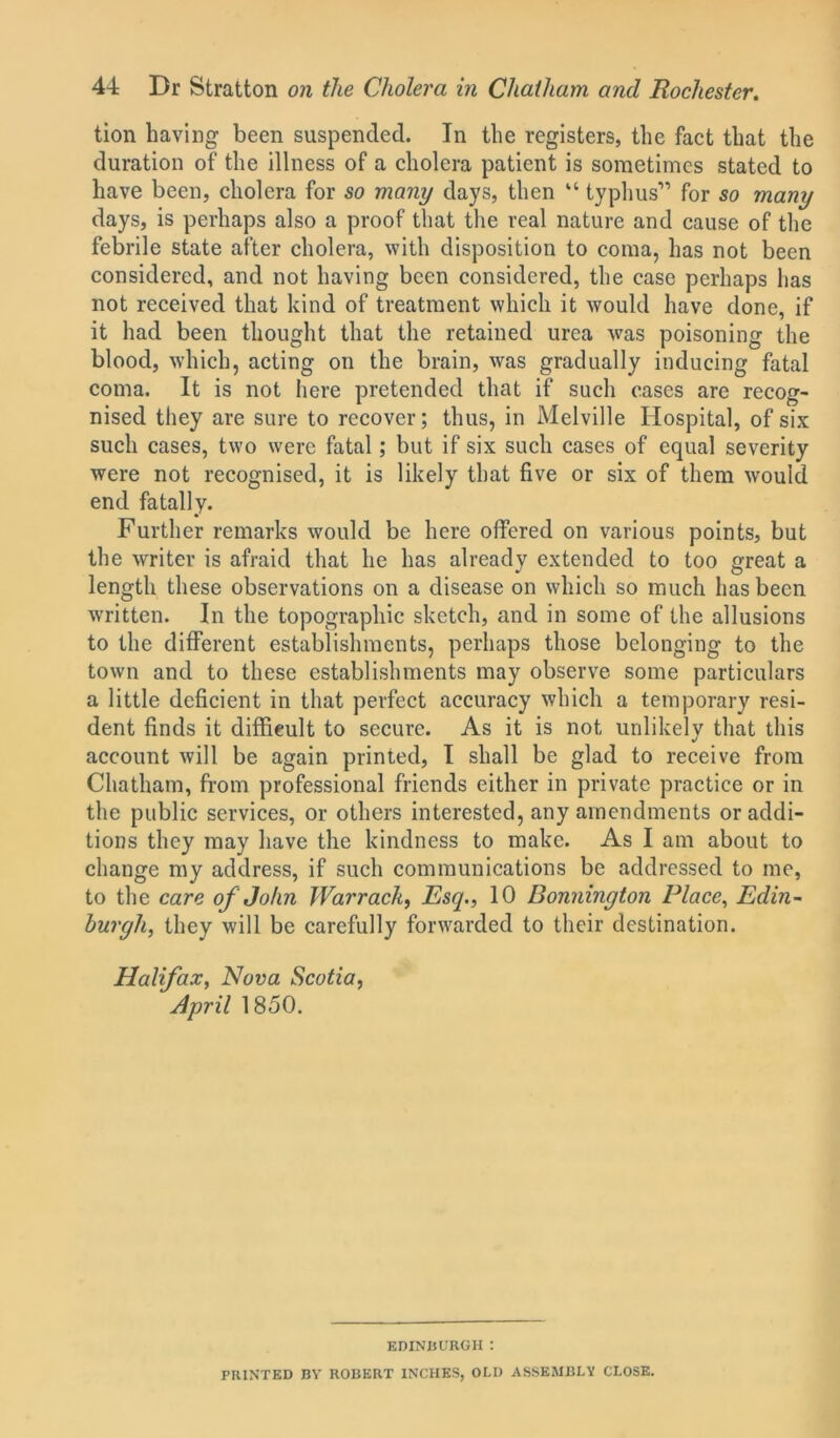 tion having been suspended. In the registers, the fact that the duration of the illness of a cholera patient is sometimes stated to have been, cholera for so many days, then “ typhus” for so many days, is perhaps also a proof that the real nature and cause of the febrile state after cholera, with disposition to coma, has not been considered, and not having been considered, the case perhaps has not received that kind of treatment which it would have done, if it had been thought that the retained urea was poisoning the blood, which, acting on the brain, was gradually inducing fatal coma. It is not here pretended that if such eases are recog- nised they are sure to recover; thus, in Melville Hospital, of six such cases, two were fatal; but if six such cases of equal severity were not recognised, it is likely that five or six of them would end fatally. Further remarks would be here offered on various points, but the writer is afraid that he has already extended to too great a length these observations on a disease on which so much lias been written. In the topographic sketch, and in some of the allusions to the different establishments, perhaps those belonging to the town and to these establishments may observe some particulars a little deficient in that perfect accuracy which a temporary resi- dent finds it difficult to secure. As it is not unlikely that this account will be again printed, I shall be glad to receive from Chatham, from professional friends either in private practice or in the public services, or others interested, any amendments or addi- tions they may have the kindness to make. As I am about to change my address, if such communications be addressed to me, to the care of John Warrack, Esq., 10 Bonnington Place, Edin- burgh, they will be carefully forwarded to their destination. Halifax, Nova Scotia, April 1850. EDINBURGH : PRINTED BY ROBERT INCHES, OLD ASSEMBLY CLOSE.