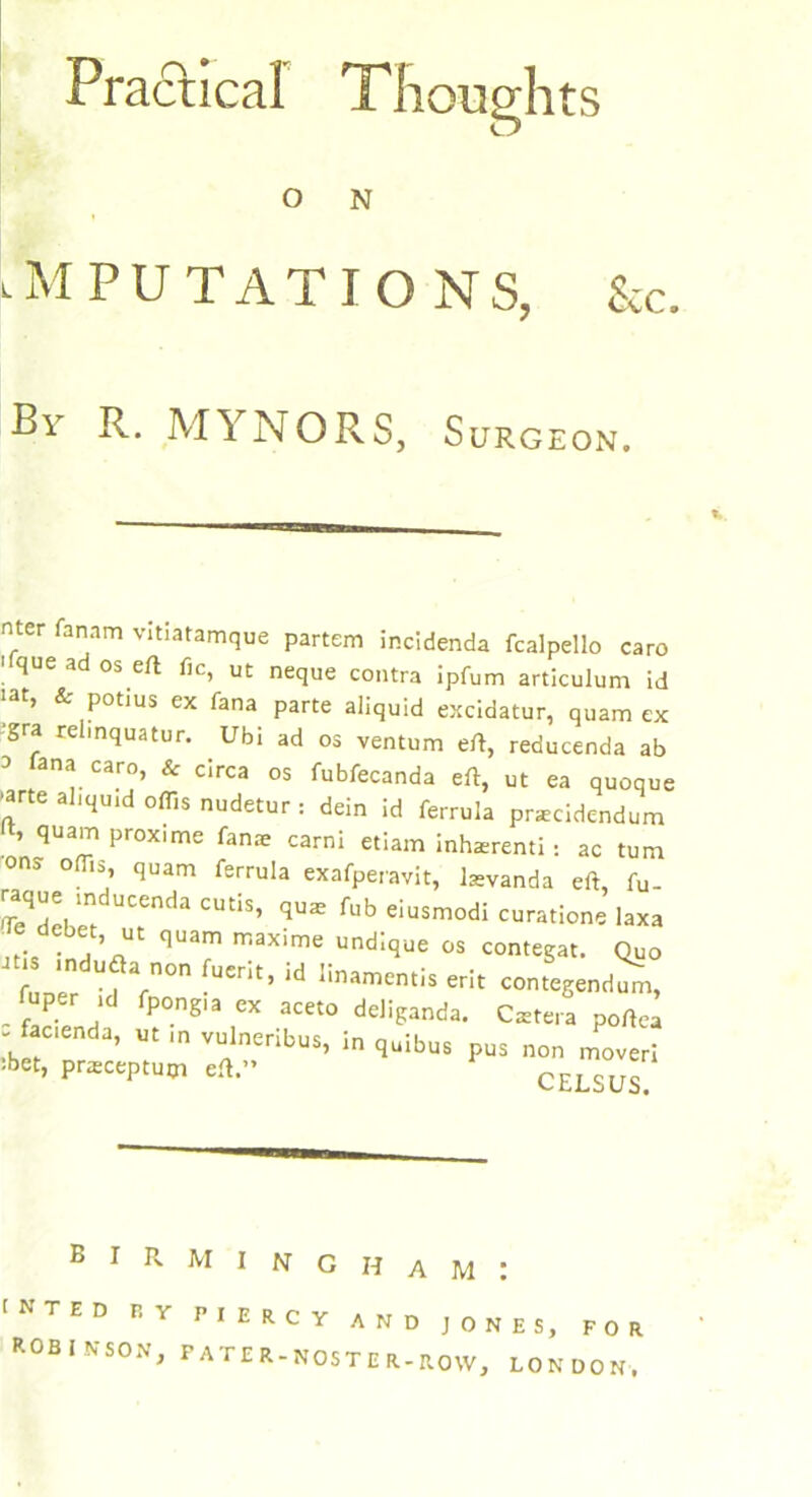 Practical Thoughts O N IMPUTATIONS, &C. By R. MYNORS, Surgeon. nter fanam vitiatamque partem incidenda fcalpello caro que a os eft fie, ut neque contra ipfum articulum id iat, & potius ex fana parte aliquid excidatur, quam ex gra relinquatur. Ubi ad os ventum eft, reducenda ab a iana caro, & circa os fubfecanda eft, ut ea quoque •arte aliqu.d oflis nudetur : dein id ferrula pnecidendum ft, quam proxime fan* carni etiam inherent! : ac turn ons oflis quam ferrula exafperavit, l*vanda eft, fu. m UCenda CUtlS’ qus fub e*usmodi curatione laxa e debet ut quam maxime und;que o$ fuoer farn°n •UCrit’ ld Iinamentis er!t contegendum, fuper ,d fpongia ex aceto deliganda. Csetera poftea - facenda, ut m vulneribua, in quibus pus non mover! 5bet’ ****** eft” celsus Birmingham: I N T E D P. Y ROB INSON, RIERCY AND JONES, FOR FATER-NOSTER-ROW, LONDON,