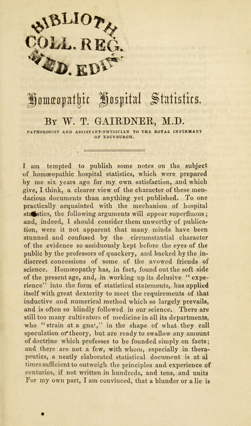 IfOIMOptljk By W. T. GAIRDNER, M.D. PATHOLOGIST AND ASSISTANT-PHYSICIAN TO THE ROYAL INFIRMARY OF EDINBURGH. I am tempted to publish some notes on the subject of homoeopathic hospital statistics, which were prepared by me six years ago for my own satisfaction, and which give, I think, a clearer view of the character of these men- dacious documents than anything yet published. To one practically acquainted with the mechanism of hospital sta^stics, the following arguments will appear superfluous ; and, indeed, I should consider them unworthy of publica- tion, were it not apparent that many minds have been stunned and confused by the circumstantial character of the evidence so assiduously kept before the eyes of the public by the professors of quackery, and backed by the in- discreet concessions of some of the avowed friends of science. Homoeopathy has, in fact, found out the soft side of the present age, and, in working up its delusive “expe- rience” into the form of statistical statements, has applied itself with great dexterity to meet the requirements of that inductive and numerical method which so largely prevails, and is often so blindly followed in our science. There are still too many cultivators of medicine in all its departments, who “strain at a gnaf,” in the shape of what they call speculation of theory, but are ready to swallow any amount of doctrine which professes to be founded simply on facts; and there are not a few, with whom, especially in thera- peutics, a neatly elaborated statistical document is at al times sufficient to outweigh the principles and experience of centuries, if not written in hundreds, and tens, and units