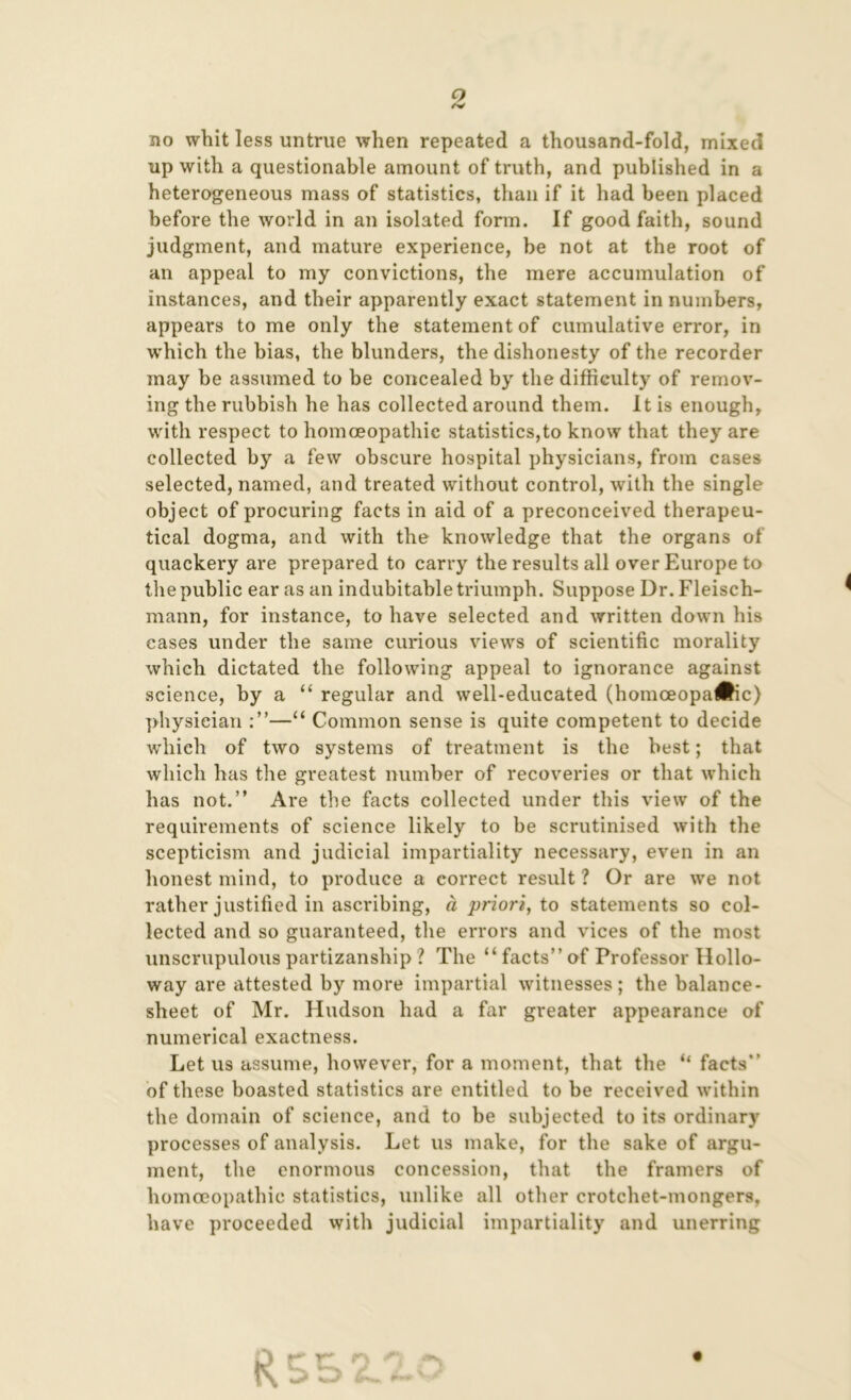 9 /V no whit less untrue when repeated a thousand-fold, mixed up with a questionable amount of truth, and published in a heterogeneous mass of statistics, than if it had been placed before the world in an isolated form. If good faith, sound judgment, and mature experience, be not at the root of an appeal to my convictions, the mere accumulation of instances, and their apparently exact statement in numbers, appears to me only the statement of cumulative error, in which the bias, the blunders, the dishonesty of the recorder may be assumed to be concealed by the difficulty of remov- ing the rubbish he has collected around them. It is enough, with respect to homoeopathic statistics,to know that they are collected by a few obscure hospital physicians, from cases selected, named, and treated without control, with the single object of procuring facts in aid of a preconceived therapeu- tical dogma, and with the knowledge that the organs of quackery are prepared to carry the results all over Europe to the public ear as an indubitable triumph. Suppose Dr. Fleisch- mann, for instance, to have selected and written down his cases under the same curious views of scientific morality which dictated the following appeal to ignorance against science, by a “ regular and well-educated (homceopa#ic) physician —“ Common sense is quite competent to decide which of two systems of treatment is the best; that which has the greatest number of recoveries or that which has not.” Are the facts collected under this view of the requirements of science likely to be scrutinised with the scepticism and judicial impartiality necessary, even in an honest mind, to produce a correct result ? Or are we not rather justified in ascribing, a priori, to statements so col- lected and so guaranteed, the errors and vices of the most unscrupulouspartizanship ? The “facts” of Professor Hollo- way are attested by more impartial witnesses; the balance- sheet of Mr. Hudson had a far greater appearance of numerical exactness. Let us assume, however, for a moment, that the “ facts” of these boasted statistics are entitled to be received within the domain of science, and to be subjected to its ordinary processes of analysis. Let us make, for the sake of argu- ment, the enormous concession, that the framers of homoeopathic statistics, unlike all other crotchet-mongers, have proceeded with judicial impartiality and unerring