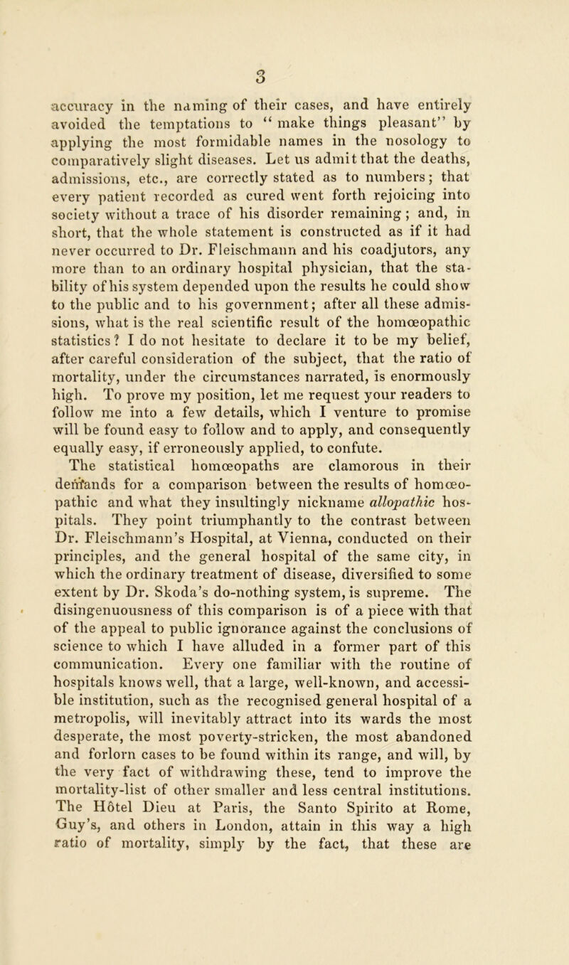 avoided the temptations to “ make things pleasant” by applying the most formidable names in the nosology to comparatively slight diseases. Let us admit that the deaths, admissions, etc., are correctly stated as to numbers; that every patient recorded as cured went forth rejoicing into society without a trace of his disorder remaining; and, in short, that the whole statement is constructed as if it had never occurred to Dr. Fleischmann and his coadjutors, any more than to an ordinary hospital physician, that the sta- bility of his system depended upon the results he could show to the public and to his government; after all these admis- sions, what is the real scientific result of the homoeopathic statistics ? I do not hesitate to declare it to be my belief, after careful consideration of the subject, that the ratio of mortality, under the circumstances narrated, is enormously high. To prove my position, let me request your readers to follow me into a few details, which I venture to promise will be found easy to follow and to apply, and consequently equally easy, if erroneously applied, to confute. The statistical homoeopaths are clamorous in their deiifands for a comparison between the results of homoeo- pathic and what they insultingly nickname allopathic hos- pitals. They point triumphantly to the contrast between Dr. Fleischmann’s Hospital, at Vienna, conducted on their principles, and the general hospital of the same city, in which the ordinary treatment of disease, diversified to some extent by Dr. Skoda’s do-nothing system, is supreme. The disingenuousness of this comparison is of a piece with that of the appeal to public ignorance against the conclusions of science to which I have alluded in a former part of this communication. Every one familiar with the routine of hospitals knows well, that a large, well-known, and accessi- ble institution, such as the recognised general hospital of a metropolis, will inevitably attract into its wards the most desperate, the most poverty-stricken, the most abandoned and forlorn cases to be found within its range, and will, by the very fact of withdrawing these, tend to improve the mortality-list of other smaller and less central institutions. The Hotel Dieu at Paris, the Santo Spirito at Rome, Guy’s, and others in London, attain in this way a high ratio of mortality, simply by the fact, that these are