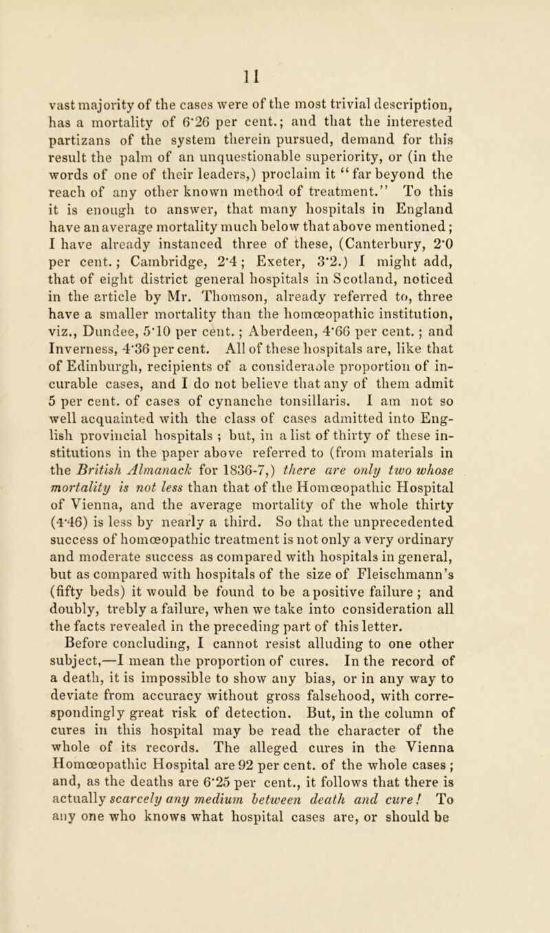 vast majority of the cases were of the most trivial description, has a mortality of 6*26 per cent.; and that the interested partizans of the system therein pursued, demand for this result the palm of an unquestionable superiority, or (in the words of one of their leaders,) proclaim it “farbeyond the reach of any other known method of treatment.” To this it is enough to answer, that many hospitals in England have an average mortality much below that above mentioned; I have already instanced three of these, (Canterbury, 2'0 per cent.; Cambridge, 2'4; Exeter, 3*2.) 1 might add, that of eight district general hospitals in Scotland, noticed in the article by Mr. Thomson, already referred to, three have a smaller mortality than the homoeopathic institution, viz., Dundee, 5*10 per cent.; Aberdeen, 4*66 per cent.; and Inverness, 4*36 per cent. All of these hospitals are, like that of Edinburgh, recipients of a consideraole proportion of in- curable cases, and I do not believe that any of them admit 5 per cent, of cases of cynanche tonsillaris. I am not so well acquainted with the class of cases admitted into Eng- lish provincial hospitals ; but, in a list of thirty of these in- stitutions in the paper above referred to (from materials in the British Almanack for 1836-7,) there are only two whose mortality is not less than that of the Homoeopathic Hospital of Vienna, and the average mortality of the whole thirty (4*46) is less by nearly a third. So that the unprecedented success of homoeopathic treatment is not only a very ordinary and moderate success as compared with hospitals in general, but as compared with hospitals of the size of Fleischmann’s (fifty beds) it would be found to be a positive failure; and doubly, trebly a failure, when we take into consideration all the facts revealed in the preceding part of this letter. Before concluding, I cannot resist alluding to one other subject,—I mean the proportion of cures. In the record of a death, it is impossible to show any bias, or in any way to deviate from accuracy without gross falsehood, with corre- spondingly great risk of detection. But, in the column of cures in this hospital may be read the character of the whole of its records. The alleged cures in the Vienna Homoeopathic Hospital are 92 per cent, of the whole cases ; and, as the deaths are 6*25 per cent., it follows that there is actually scarcely any medium between death and cure l To any one who knows what hospital cases are, or should be