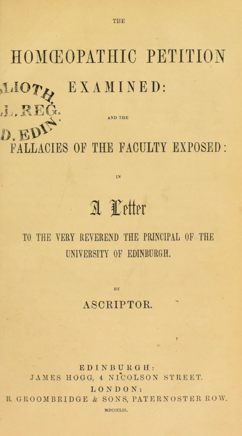 THE HOMOEOPATHIC PETITION EXAMINED: AND THE FALLACIES OF THE FACULTY EXPOSED: IN TO THE VERY REVEREND THE PRINCIPAL OF THE UNIVERSITY OF EDINBURGH. BV ASCRIPTOR. EDINBURGH: JAMES HOGG, 4 NICOLSON STREET. LONDON: R. GROOMBRIDGE & SONS, PATERNOSTER ROW. MDCCCI.1I.