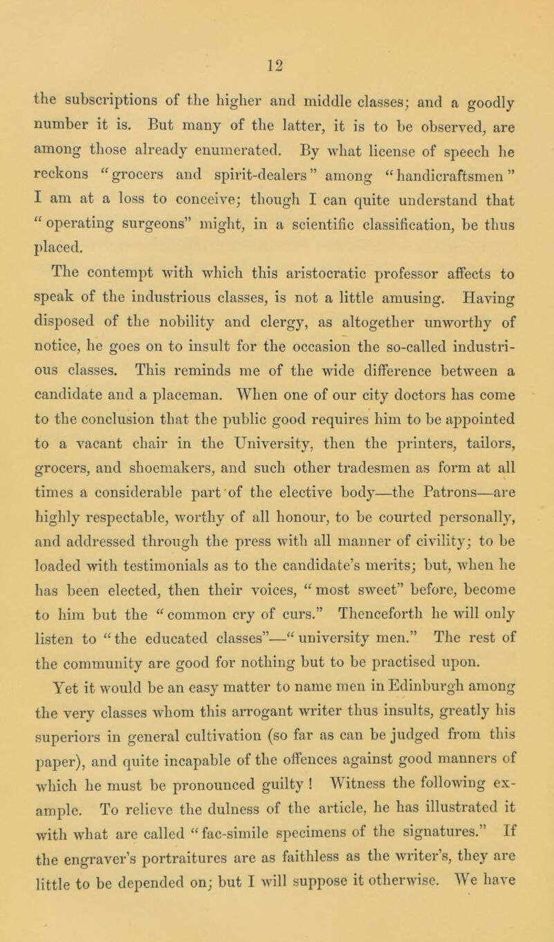 the subscriptions of the higher and middle classes; and a goodly number it is. But many of the latter, it is to be observed, are among those already enumerated. By what license of speech he reckons “ grocers and spirit-dealers ” among “ handicraftsmen ” I am at a loss to conceive; though I can quite understand that “ operating surgeons” might, in a scientific classification, be thus placed. The contempt with which this aristocratic professor affects to speak of the industifious classes, is not a little amusing. Having disposed of the nobility and clergy, as altogether unworthy of notice, he goes on to insult for the occasion the so-called industri- ous classes. This reminds me of the wide difference between a candidate and a placeman. When one of our city doctors has come to the conclusion that the public good requires him to be appointed to a vacant chair in the University, then the printers, tailors, grocers, and shoemakers, and such other tradesmen as form at all times a considerable part of the elective body—the Patrons—are highly respectable, worthy of all honour, to be courted personally, and addressed through the press with all manner of civility; to be loaded with testimonials as to the candidate’s merits; but, when he has been elected, then their voices, “ most sweet” before, become to him but the “ common cry of curs.” Thenceforth he will only listen to “the educated classes”—“university men.” The rest of the community are good for nothing but to be practised upon. Yet it would be an easy matter to name men in Edinburgh among the very classes whom this arrogant writer thus insults, greatly his superiors in general cultivation (so far as can be judged from this paper), and quite incapable of the offences against good manners of which he must be pronounced guilty ! Witness the following ex- ample. To relieve the dulness of the article, he has illustrated it with what are called “ fac-simile specimens of the signatures.” If the engraver’s portraitures are as faithless as the writer’s, they are little to be depended on; but I will suppose it otherwise. We have