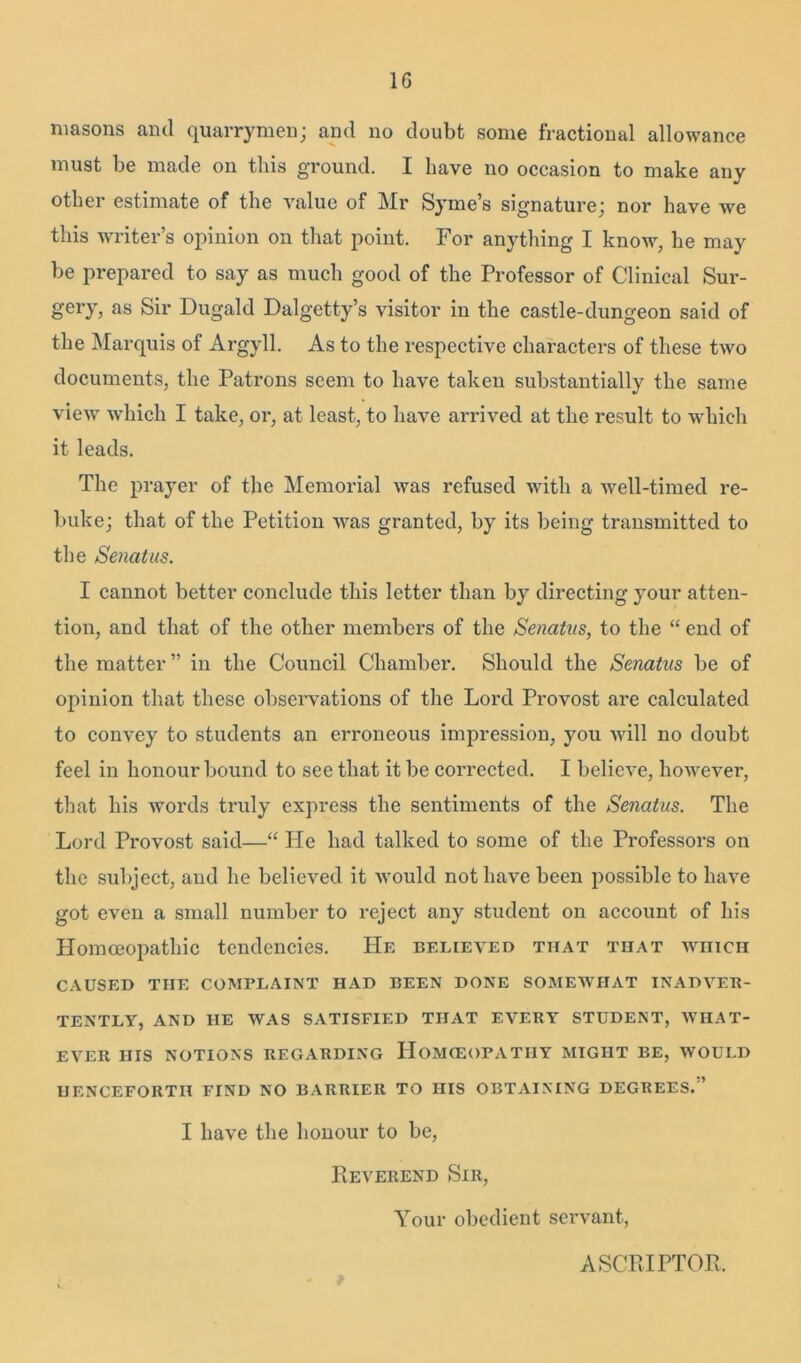 1G masons and quarrymen; and no doubt some fractional allowance must be made on this ground. I have no occasion to make any other estimate of the value of Mr Syme’s signature; nor have we this writer’s opinion on that point. For anything I know, he may be prepared to say as much good of the Professor of Clinical Sur- gery, as Sir Dugald Dalgetty’s visitor in the castle-dungeon said of the Marquis of Argyll. As to the respective characters of these two documents, the Patrons seem to have taken substantially the same view which I take, or, at least, to have arrived at the result to which it leads. The prayer of the Memorial was refused with a well-timed re- buke; that of the Petition was granted, by its being transmitted to the Sencitus. I cannot better conclude this letter than by directing your atten- tion, and that of the other members of the Senatus, to the “ end of the matter ” in the Council Chamber. Should the Senatus be of opinion that these observations of the Lord Provost are calculated to convey to students an erroneous impression, you will no doubt feel in honour bound to see that it be corrected. I believe, however, that his words truly express the sentiments of the Senatus. The Lord Provost said—“ He had talked to some of the Pi’ofessors on the subject, and he believed it would not have been possible to have got even a small number to reject any student on account of his Homoeopathic tendencies. He believed that that which CAUSED TIIE COMPLAINT HAD BEEN DONE SOMEWHAT INADVER- TENTLY, AND IIE WAS SATISFIED THAT EVERY STUDENT, WHAT- EVER HIS NOTIONS REGARDING HoMIEOPATHY MIGHT BE, WOULD HENCEFORTH FIND NO BARRIER TO HIS OBTAINING DEGREES. ’ I have the honour to be, Reverend Sir, Your obedient servant, ASCRIPTOE,