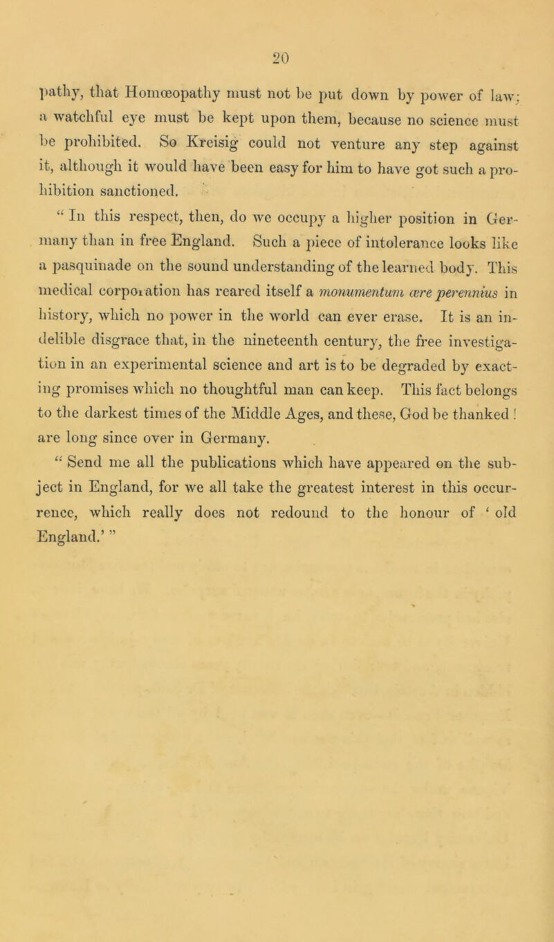 pathy, that Homoeopathy must not be put clown by power of law: a watchful eye must be kept upon them, because no science must be prohibited. So Kreisig could not venture any step against it, although it would have been easy for him to have got such api*o- hibition sanctioned. “ In this respect, then, do we occupy a higher position in Ger- many than in free England. Such a piece of intolerance looks like a pasquinade on the sound understanding of the learned body. This medical corporation has reared itself a monwnentum cure perennius in history, which no power in the world can ever erase. It is an in- delible disgrace that, in the nineteenth century, the free investiga- tion in an experimental science and art is to be degraded by exact- ing promises which no thoughtful man can keep. This fact belongs to the darkest times of the Middle Ages, and these, God be thanked ! are long since over in Germany. “ Send me all the publications which have appeared on the sub- ject in England, for we all take the greatest interest in this occur- rence, which really does not redound to the honour of ‘ old England.’ ”