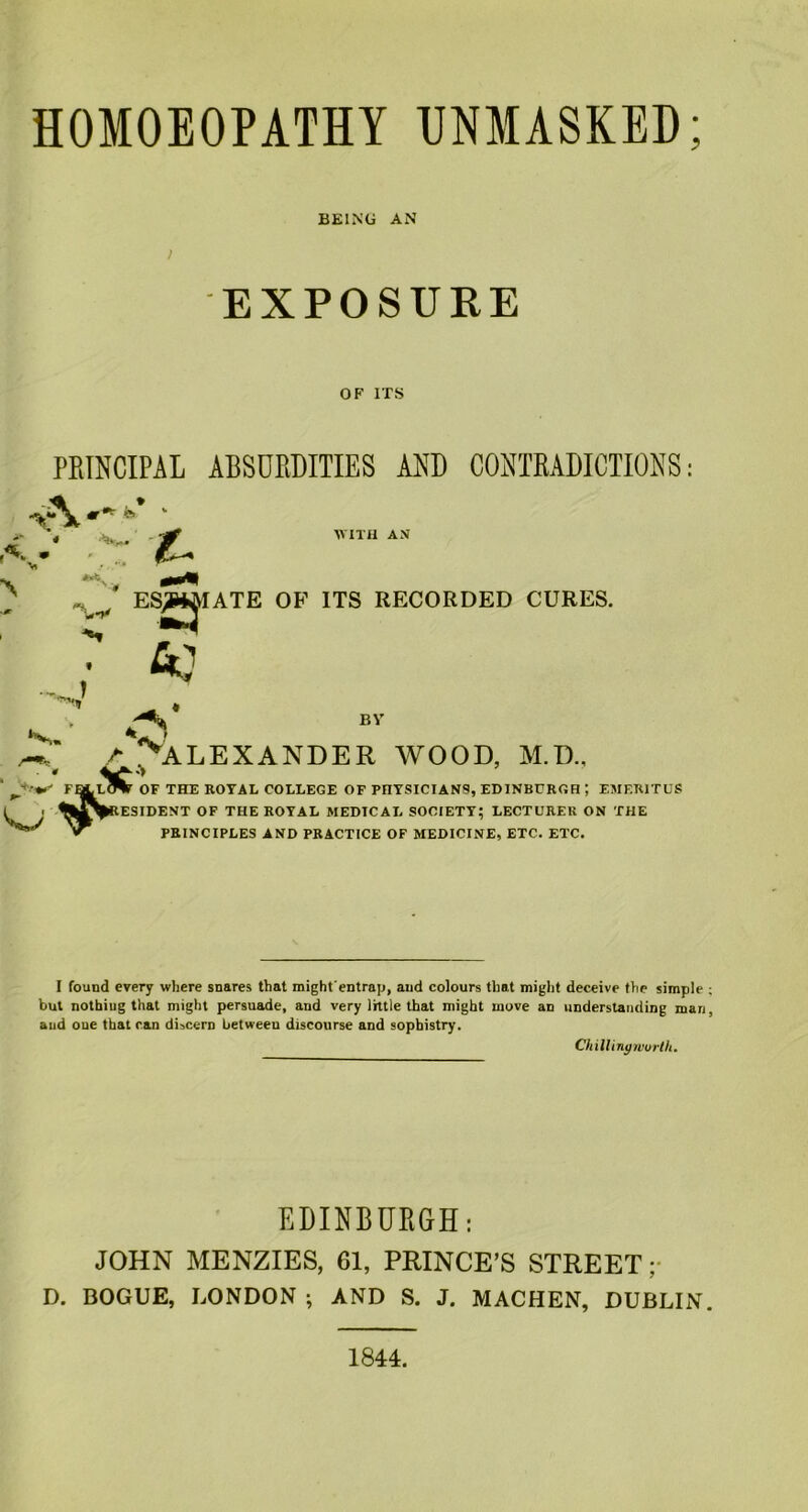 BEING AN 1 EXPOSURE OF ITS PRINCIPAL ABSURDITIES AND CONTRADICTIONS A«- *»’ • y -r •£. WITH AN ES^IATE OF ITS RECORDED CURES. • fiC1 BV A ^ALEXANDER WOOD, M.D., « FOLLOTT OF THE ROYAL COLLEGE OF PHYSICIANS, EDINBURGH ; EMERITUS ^^^RESIDENT OF THE ROYAL MEDICAL SOCIETY; LECTURER ON THE » PRINCIPLES AND PRACTICE OF MEDICINE, ETC. ETC. J I found every where snares that mightentrap, and colours that might deceive the simple but nothing that might persuade, and very little that might move an understanding man and oue that can discern between discourse and sophistry. Chilling worth. EDINBURGH: JOHN MENZIES, 61, PRINCE’S STREET; D. BOGUE, LONDON ; AND S. J. MACHEN, DUBLIN 1844.