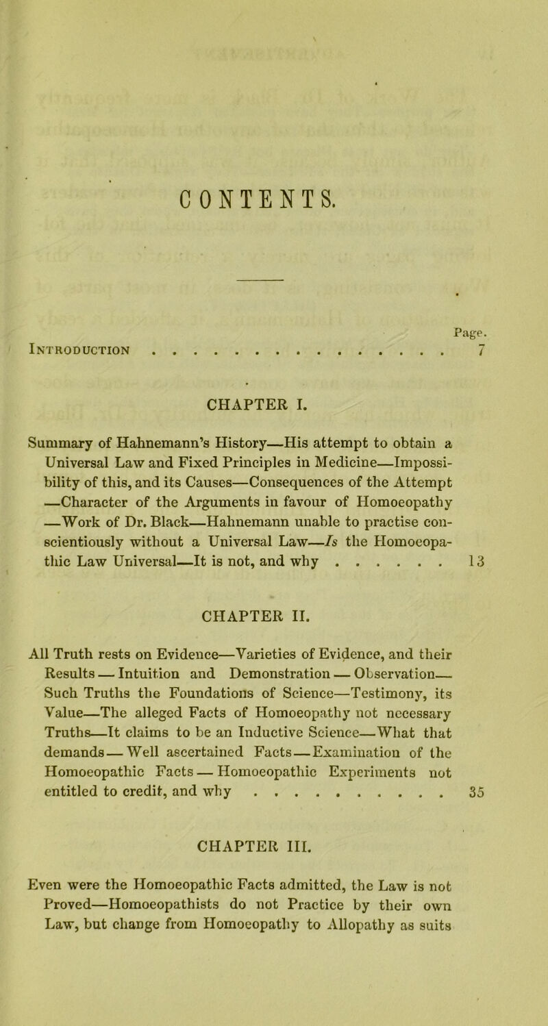 CONTENTS. Page. Introduction 7 CHAPTER I. Summary of Hahnemann’s History—His attempt to obtain a Universal Law and Fixed Principles in Medicine—Impossi- bility of this, and its Causes—Consequences of the Attempt —Character of the Arguments in favour of Homoeopathy —Work of Dr. Black—Hahnemann unable to practise con- scientiously without a Universal Law—Is the Homoeopa- thic Law Universal—It is not, and why 13 CHAPTER II. All Truth rests on Evidence—Varieties of Evidence, and their Results — Intuition and Demonstration — Observation— Such Truths the Foundations of Science—Testimony, its Value—The alleged Facts of Homoeopathy not necessary Truths—It claims to be an Inductive Science—What that demands — Well ascertained Facts — Examination of the Homoeopathic Facts — Homoeopathic Experiments not entitled to credit, and why 35 CHAPTER III. Even were the Homoeopathic Facts admitted, the Law is not Proved—Homoeopathists do not Practice by their own Law, but change from Homoeopathy to Allopathy as suits