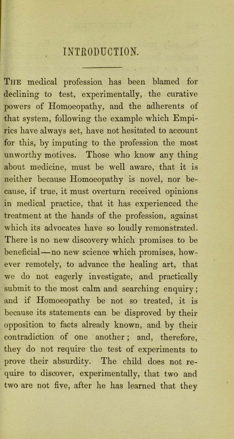INTRODUCTION. The medical profession has been blamed for declining to test, experimentally, the curative powers of Homoeopathy, and the adherents of that system, following the example which Empi- rics have always set, have not hesitated to account for this, by imputing to the profession the most unworthy motives. Those who know any thing about medicine, must be well aware, that it is neither because Homoeopathy is novel, nor be- cause, if true, it must overturn received opinions in medical practice, that it has experienced the treatment at the hands of the profession, against which its advocates have so loudly remonstrated. There is no new discovery which promises to be beneficial—no new science which promises, how- ever remotely, to advance the healing art, that we do not eagerly investigate, and practically submit to the most calm and searching enquiry; and if Homoeopathy be not so treated, it is because its statements can be disproved by their opposition to facts already known, and by their contradiction of one another; and, therefore, they do not require the test of experiments to prove their absurdity. The child does not re- quire to discover, experimentally, that two and two are not five, after he has learned that they