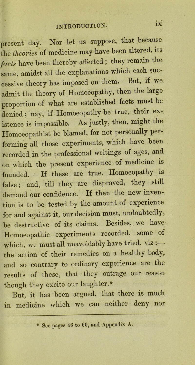 present day. Nor let us suppose, that because the theories of medicine may have been altered, its facts have been thereby affected ; they remain the same, amidst all the explanations which each suc- cessive theory has imposed on them. But, if we admit the theory of Homoeopathy, then the large proportion of what are established facts must be denied; nay, if Homoeopathy be true, their ex- istence is impossible. As justly, then, might the Homoeopathist be blamed, for not personally per- forming all those experiments, which have been recorded in the professional writings of ages, and on which the present experience of medicine is founded. If these are true, Homoeopathy is false; and, till they are disproved, they still demand our confidence. If then the new inven- tion is to be tested by the amount of expeiience for and against it, our decision must, undoubtedly, be destructive of its claims. Besides, we have Homoeopathic experiments recorded, some of which, we must all unavoidably have tried, viz : the action of their remedies on a healthy body, and so contrary to ordinary experience are the results of these, that they outrage our reason though they excite our laughter.* But, it has been argued, that there is much in medicine which we can neither deny nor * See pages 46 to 60, and Appendix A.