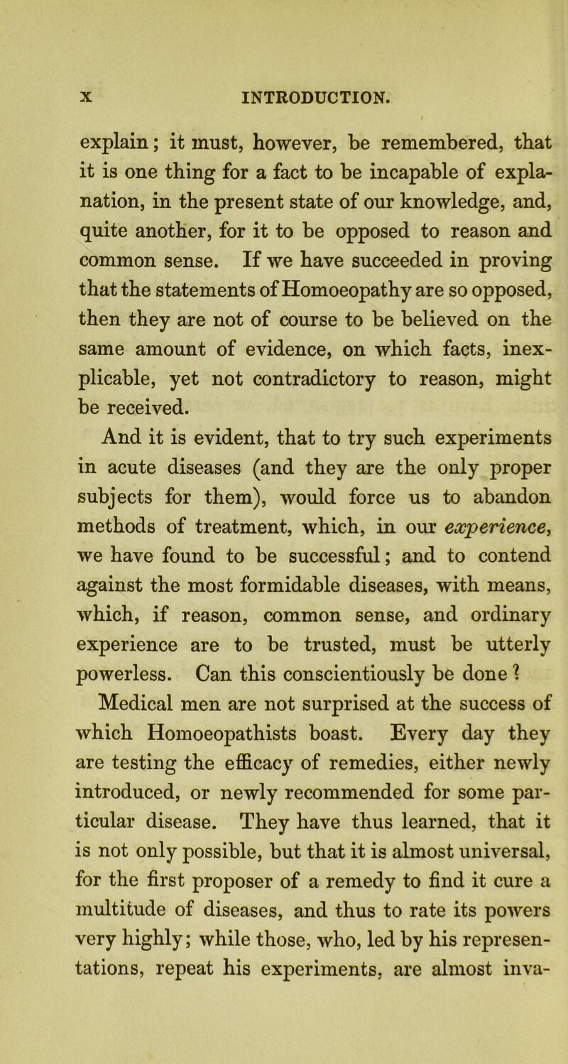 explain; it must, however, be remembered, that it is one thing for a fact to be incapable of expla- nation, in the present state of our knowledge, and, quite another, for it to be opposed to reason and common sense. If we have succeeded in proving that the statements of Homoeopathy are so opposed, then they are not of course to be believed on the same amount of evidence, on which facts, inex- plicable, yet not contradictory to reason, might be received. And it is evident, that to try such experiments in acute diseases (and they are the only proper subjects for them), would force us to abandon methods of treatment, which, in our experience, we have found to be successful; and to contend against the most formidable diseases, with means, which, if reason, common sense, and ordinary experience are to be trusted, must be utterly powerless. Can this conscientiously be done 1 Medical men are not surprised at the success of which Homoeopathists boast. Every day they are testing the efficacy of remedies, either newly introduced, or newly recommended for some par- ticular disease. They have thus learned, that it is not only possible, but that it is almost universal, for the first proposer of a remedy to find it cure a multitude of diseases, and thus to rate its powers very highly; while those, who, led by his represen- tations, repeat his experiments, are almost inva-