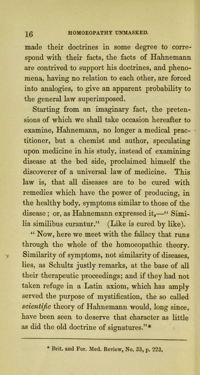 made their doctrines in some degree to corre- spond with their facts, the facts of Hahnemann are contrived to support his doctrines, and pheno- mena, having no relation to each other, are forced into analogies, to give an apparent probability to the general law superimposed. Starting from an imaginary fact, the preten- sions of which we shall take occasion hereafter to examine, Hahnemann, no longer a medical prac- titioner, but a chemist and author, speculating upon medicine in his study, instead of examining disease at the bed side, proclaimed himself the discoverer of a universal law of medicine. This law is, that all diseases are to be cured with remedies which have the power of producing, in the healthy body, symptoms similar to those of the disease ; or, as Hahnemann expressed it,—“ Simi- lia similibus curantur.” (Like is cured by like). “ Now, here we meet with the fallacy that runs through the whole of the homoeopathic theory. Similarity of symptoms, not similarity of diseases, lies, as Schultz justly remarks, at the base of all their therapeutic proceedings; and if they had not taken refuge in a Latin axiom, which has amply served the purpose of mystification, the so called scientific theory of Hahnemann would, long since, have been seen to deserve that character as little as did the old doctrine of signatures.”* * Brit, and For. Med. Review, No. 33, p. 223,