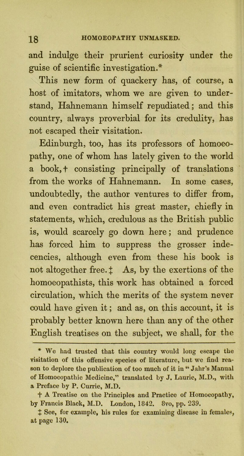 and indulge their prurient curiosity under the guise of scientific investigation.* This new form of quackery has, of course, a host of imitators, whom we are given to under- stand, Hahnemann himself repudiated; and this country, always proverbial for its credulity, has not escaped their visitation. Edinburgh, too, has its professors of homoeo- pathy, one of whom has lately given to the world a book,t consisting principally of translations from the works of Hahnemann. In some cases, undoubtedly, the author ventures to differ from, and even contradict his great master, chiefly in statements, which, credulous as the British public is, would scarcely go down here; and prudence has forced him to suppress the grosser inde- cencies, although even from these his book is not altogether free, f As, by the exertions of the homoeopathists, this work has obtained a forced circulation, which the merits of the system never could have given it; and as, on this accoimt, it is probably better known here than any of the other English treatises on the subject, we shall, for the * We had trusted that this country would long escape the visitation of this offensive species of literature, but we find rea- son to deplore the publication of too much of it in “ Jahr’s Manual of Homoeopathic Medicine,” translated by J. Laurie, M.D., with a Preface by P. Currie, M.D. t A Treatise on the Principles and Practice of Homoeopathy, by Francis Black, M.D. London, 1842. 8vo, pp. 239. X See, for example, his rules for examining disease in females, at page 130.