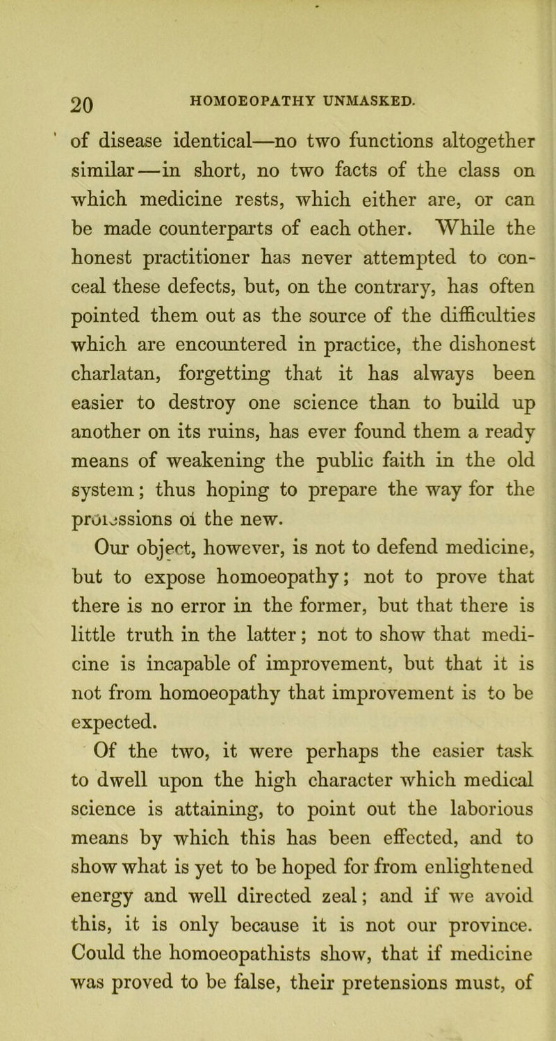 of disease identical—no two functions altogether similar—in short, no two facts of the class on which medicine rests, which either are, or can be made counterparts of each other. While the honest practitioner has never attempted to con- ceal these defects, but, on the contrary, has often pointed them out as the source of the difficulties which are encountered in practice, the dishonest charlatan, forgetting that it has always been easier to destroy one science than to build up another on its ruins, has ever found them a ready means of weakening the public faith in the old system; thus hoping to prepare the way for the proussions oi the new. Our object, however, is not to defend medicine, but to expose homoeopathy; not to prove that there is no error in the former, but that there is little truth in the latter; not to show that medi- cine is incapable of improvement, but that it is not from homoeopathy that improvement is to be expected. Of the two, it were perhaps the easier task to dwell upon the high character which medical science is attaining, to point out the laborious means by which this has been effected, and to show what is yet to be hoped for from enlightened energy and well directed zeal; and if we avoid this, it is only because it is not our province. Could the homoeopathists show, that if medicine was proved to be false, their pretensions must, of