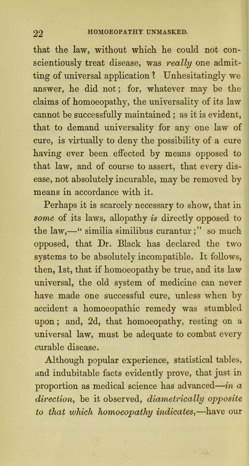 that the law, without which he could not con- scientiously treat disease, was really one admit- ting of universal application ? Unhesitatingly we answer, he did not; for, whatever may be the claims of homoeopathy, the universality of its law cannot be successfully maintained ; as it is evident, that to demand universality for any one law of cure, is virtually to deny the possibility of a cure having ever been effected by means opposed to that law, and of course to assert, that every dis- ease, not absolutely incurable, may be removed by means in accordance with it. Perhaps it is scarcely necessary to show, that in some of its laws, allopathy is directly opposed to the law,—“ similia similibus curanturso much opposed, that Dr. Black has declared the two systems to be absolutely incompatible. It follows, then, 1st, that if homoeopathy be true, and its law universal, the old system of medicine can never have made one successful cure, unless when by accident a homoeopathic remedy was stumbled upon; and, 2d, that homoeopathy, resting on a universal law, must be adequate to combat every curable disease. Although popular experience, statistical tables, and indubitable facts evidently prove, that just in proportion as medical science has advanced—in a direction, be it observed, diametrically opposite to that which homoeopathy indicates,—have our