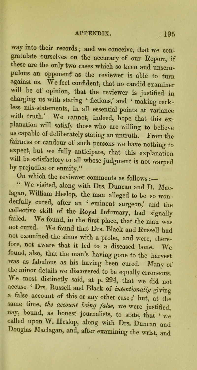 way into their records; and we conceive, that we con- gratulate ourselves on the accuracy of our Report, if these are the only two cases which so keen and unscru- pulous an opponent as the reviewer is able to turn against us. We feel confident, that no candid examiner will be of opinion, that the reviewer is justified in charging us with stating 4 fictions,’ and 4 making reck- less mis-statements, in all essential points at variance with truth.' We cannot, indeed, hope that this ex- planation will satisfy those who are willing to believe us capable of deliberately stating an untruth. From the fairness or candour of such persons we have nothing to expect, but we fully anticipate, that this explanation will be satisfactory to all whose judgment is not warped by prejudice or enmity.” On which the reviewer comments as follows: “ We visited, along with Drs. Duncan and D. Mac- lagan, William Heslop, the man alleged to be so won- derfully cured, after an 4 eminent surgeon,’ and the collective skill of the Royal Infirmary, had signally failed. We found, in the first place, that the man was not cured. We found that Drs. Black and Russell had not examined the sinus with a probe, and were, there- fore, not aware that it led to a diseased bone. We found, also, that the man’s having gone to the harvest was as fabulous as his having been cured. Many of the minor details we discovered to be equally erroneous. We most distinctly said, at p. 224, that we did not accuse 4 Drs. Russell and Black of intentionally giving a false account of this or any other case;’ but, at the same time, the account leiny false, we were justified, nay, bound, as honest journalists, to state, that 4 we called upon W. Heslop, along with Drs. Duncan and Douglas Maclagan, and, after examining the wrist, and