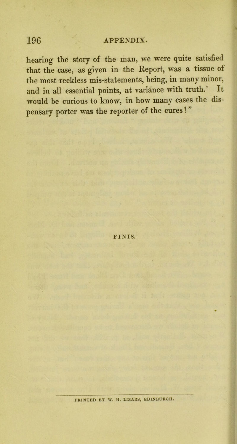 hearing the story of the man, we were quite satisfied that the case, as given in the Report, was a tissue of the most reckless mis-statements, being, in many minor, and in all essential points, at variance with truth.’ It would be curious to know, in how many cases the dis- pensary porter was the reporter of the cures \ FINIS. PRINTED BY W. H. LIZARS, EDINBURGH.