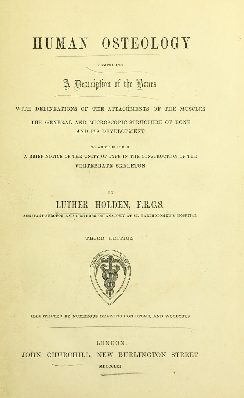 COMI’UISING % gesmjtioii of ,tl;c f)0iic$ WITH DELINEATIONS OE THE ATTACHMENTS OF THE MUSCLES THE GENEEAL AND MICROSCOPIC STRUCTURE OP BONE AND ITS DEVELOPMENT TO V/HICH IS ADDED A BRIEF NOTICE OF THE UNITY OF TYPE IN THE CONSTRUCTION OF THE VERTEBRATE SKELETON BY LUTHER HOLDEN, E.E.C.S. ASSISTANT-StmCIEd^ AND LECTDEEK ON ANATOMY AT ST. BARTHOLOMEW’S HOSPITAL THIRD EDITION ILLHSTHATED BY NUMEROUS DRAWINGS ON STONE. AND WOODCUTS LONDON. JOHN CHURCHILL, NEW BURLINGTON STREET MDCCCLXI