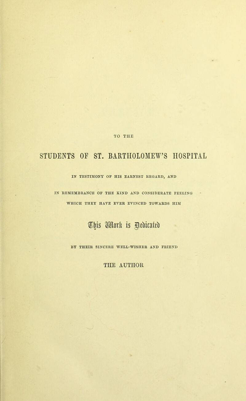 TO THE STUDENTS OE ST. BARTHOLOMEW’S HOSPITAL IN TESTIMONY OE HIS EARNEST EEGAED, AND IN EEMEMBRANCE OE THE KIND AND CONSIDERATE FEELING WHICH THEY HAVE EYER EVINCED TOWARDS HIM BY THEIR SINCERE WELL-WISHER AND FRIEND THE AUTHOH