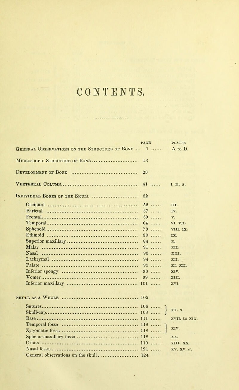 CONTE?fTS. PAGE PIATES General Observations on the Structure of Bone ... 1 A to D. Microscopic Structure of Bone ... Development of Bone Vertebral Column Individual Bones of the Skull ... Occipital Parietal Frontal Temporal Sphenoid Ethmoid Superior maxillary Malar Nasal Lachrymal Palate Inferior spongy Vomer Inferior maxillary Skull as a Whole Sutures Skull-cap Base Temporal fossa Zygomatic fossa Spheno-maxillary fossa Orbits Nasal fossse General observations on the skull 13 23 41 I. II. a. 52 52 III. 57 IV. 59 V. 64 VI. VII. 73 VIII. IX. 80 IX. 84 X. 91 XII. 93 XIII. 94 XII. 95 XL XII. 98 XIV. 99 XIII. 101 XVI. 105 106 111 XVII. to XIX. 118 1 118 I 118 XX. 119 XIII. XX. 121 XV. XV. a. 124