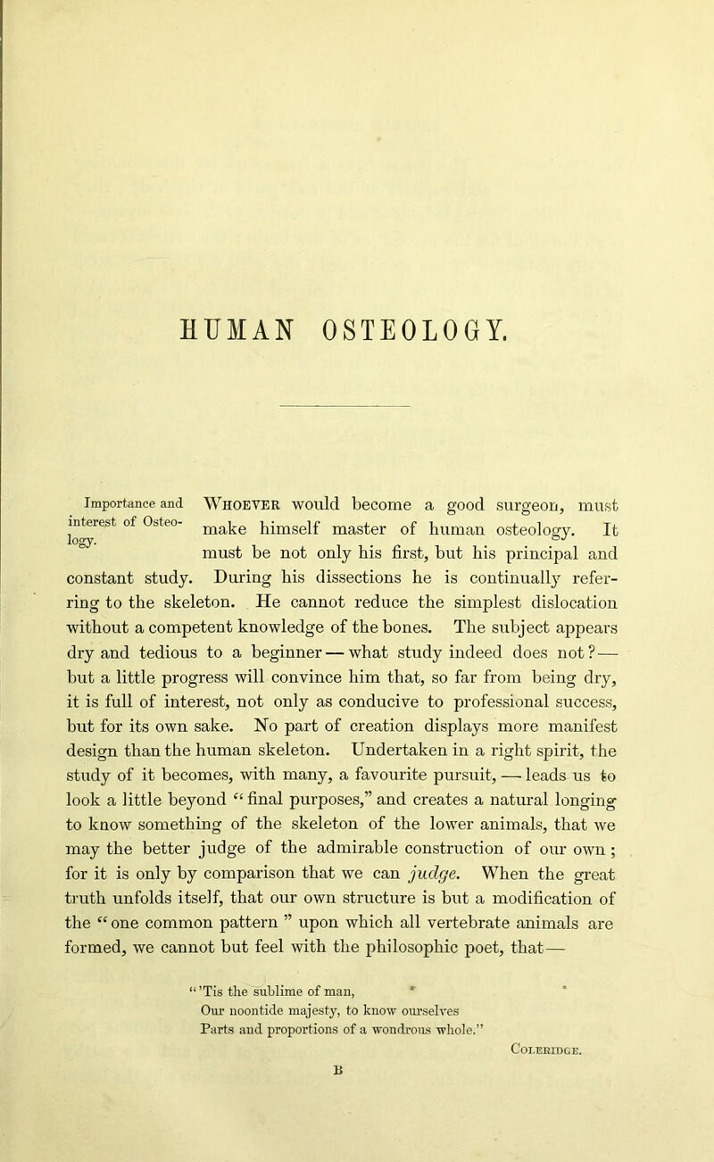HUMAN OSTEOLOGY. Importance and WHOEVER would become a good siu’geon, mast lo^^*^** Osteo- himself master of human osteology. It must be not only his first, but his principal and constant study. During his dissections he is continually refer- ring to the skeleton. He cannot reduce the simplest dislocation without a competent knowledge of the bones. The subject appears dry and tedious to a beginner — what study indeed does not?— but a little progress will convince him that, so far from being dry, it is full of interest, not only as conducive to professional success, but for its own sake. No part of creation displays more manifest design than the human skeleton. Undertaken in a right spirit, the study of it becomes, with many, a favourite pursuit, — leads us to look a little beyond “ final purposes,” and creates a natural longing to know something of the skeleton of the lower animals, that we may the better judge of the admirable construction of our own; for it is only by comparison that we can judge. When the great truth unfolds itself, that our own structure is but a modification of the “ one common pattern ” upon which all vertebrate animals are formed, we cannot but feel with the philosophic poet, that— “’Tis the sublime of mau, *■ Our noontide majesty, to know ourselres Parts and proportions of a wondrous whole.” Coleridge. H