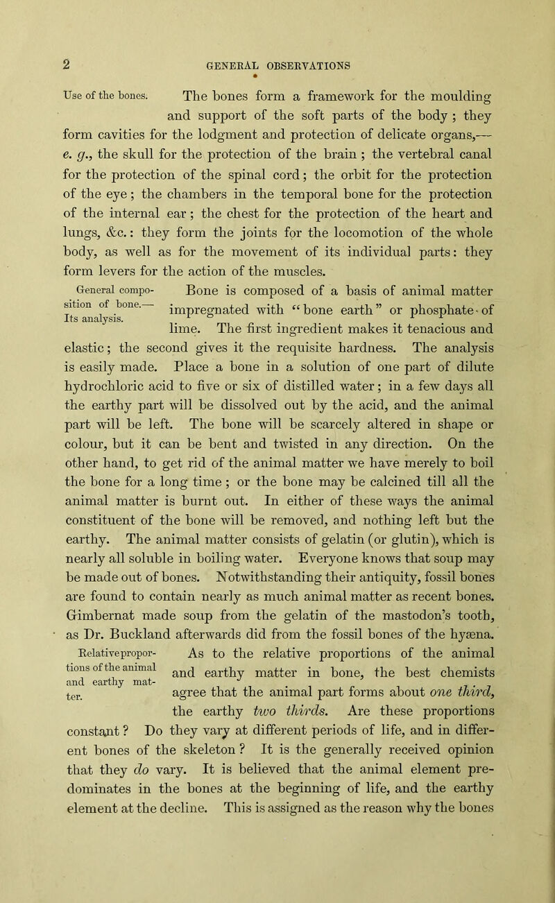 Use of the bones. The bones form a framework for the moulding and support of the soft parts of the body ; they form cavities for the lodgment and protection of delicate organs,— e. g., the skull for the protection of the brain ; the vertebral canal for the protection of the spinal cord; the orbit for the protection of the eye; the chambers in the temporal bone for the protection of the internal ear; the chest for the protection of the heart and lungs, &c.: they form the joints for the locomotion of the whole body, as well as for the movement of its individual parts: they form levers for the action of the muscles. General compo- Bone is composed of a basis of animal matter sition of bone. impregnated with “bone earth” or phosphate-of J.ts 8;iiciiysis. ^ lime. The first ingredient makes it tenacious and elastic; the second gives it the requisite hardness. The analysis is easily made. Place a bone in a solution of one part of dilute hydrochloric acid to five or six of distilled water; in a few days all the earthy part will be dissolved out by the acid, and the animal part will be left. The bone will be scarcely altered in shape or colour, but it can be bent and twisted in any direction. On the other hand, to get rid of the animal matter we have merely to boil the bone for a long time ; or the bone may be calcined till all the animal matter is burnt out. In either of these ways the animal constituent of the bone will be removed, and nothing left but the earthy. The animal matter consists of gelatin (or glutin), which is nearly all soluble in boiling water. Everyone knows that soup may be made out of bones. Notwithstanding their antiquity, fossil bones are found to contain nearly as much animal matter as recent bones. Grimbernat made soup from the gelatin of the mastodon’s tooth, as Dr. Buckland afterwards did from the fossil bones of the hyaena. Eelativepropor- As to the relative proportions of the animal tions of the animal earthy matter in bone, the best chemists tpj. agree that the animal part forms about one third, the earthy two thirds. Are these proportions constant ? Do they vary at different periods of life, and in differ- ent bones of the skeleton ? It is the generally received opinion that they do vary. It is believed that the animal element pre- dominates in the bones at the beginning of life, and the earthy element at the decline. This is assigned as the reason why the bones