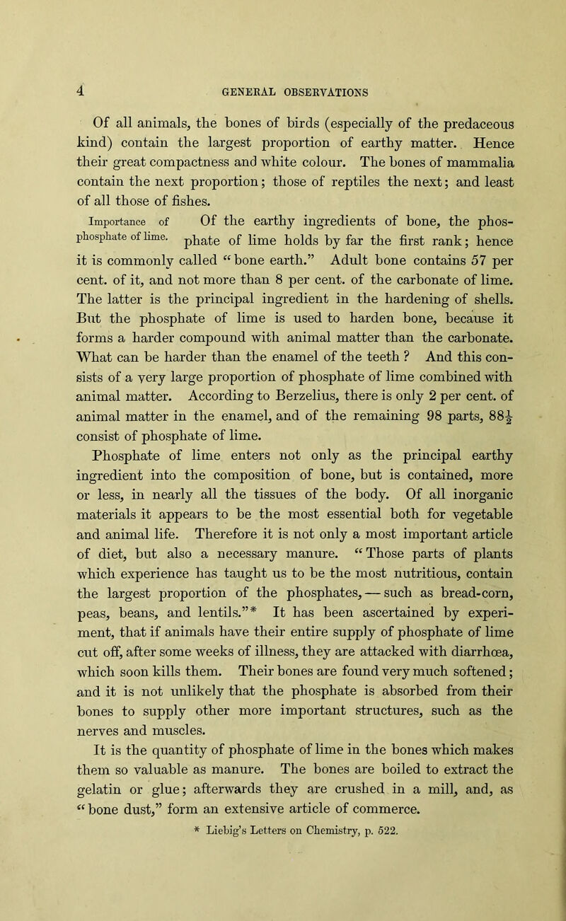 Of all animals, the bones of birds (especially of the predaceous kind) contain the largest proportion of earthy matter. Hence their great compactness and white colour. The hones of mammalia contain the next proportion; those of reptiles the next; and least of all those of fishes. Importance of Of the earthy ingredients of bone, the phos- phospLate of lime, pirate of lime holds by far the first rank; hence it is commonly called “ bone earth.” Adult bone contains 57 per cent, of it, and not more than 8 per cent, of the carbonate of lime. The latter is the principal ingredient in the hardening of shells. But the phosphate of lime is used to harden bone, because it forms a harder compound with animal matter than the carbonate. What can be harder than the enamel of the teeth ? And this con- sists of a very large proportion of phosphate of lime combined with animal matter. According to Berzelius, there is only 2 per cent, of animal matter in the enamel, and of the remaining 98 parts, 88-^ consist of phosphate of lime. Phosphate of lime enters not only as the principal earthy ingredient into the composition of bone, but is contained, more or less, in nearly all the tissues of the body. Of all inorganic materials it appears to be the most essential both for vegetable and animal life. Therefore it is not only a most important article of diet, but also a necessary manure. “Those parts of plants which experience has taught us to be the most nutritious, contain the largest proportion of the phosphates, — such as bread-corn, peas, beans, and lentils.”* It has been ascertained by experi- ment, that if animals have their entire supply of phosphate of lime cut off, after some weeks of illness, they are attacked with diarrhoea, which soon kills them. Their bones are found very much softened; and it is not unlikely that the phosphate is absorbed from their bones to supply other more important structures, such as the nerves and muscles. It is the quantity of phosphate of lime in the bones which makes them so valuable as manure. The bones are boiled to extract the gelatin or glue; afterwards they are crushed in a mill, and, as “bone dust,” form an extensive article of commerce. * Liebig’s Letters on Cbemistry, p. 522.