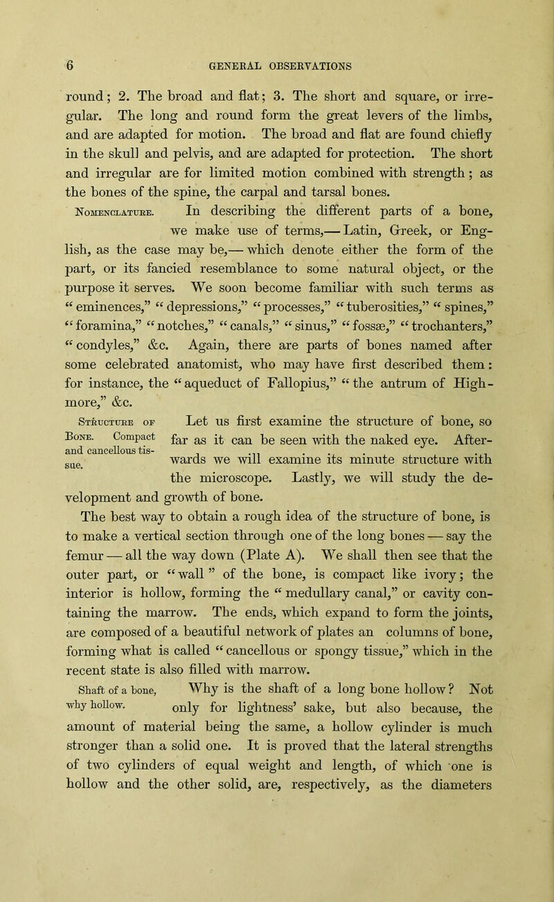 round; 2. The broad and flat; 3. The short and square, or irre- gular. The long and round form the great levers of the limbs, and are adapted for motion. The broad and flat are found chiefly in the skull and pelvis, and are adapted for protection. The short and irregular are for limited motion combined with strength; as the bones of the spine, the carpal and tarsal bones. Nomenclattoe. In describing the different parts of a bone, we make use of terms,— Latin, Greek, or Eng- lish, as the case may be,— which denote either the form of the part, or its fancied resemblance to some natural object, or the purpose it serves. We soon become familiar with such terms as “ eminences,” “ depressions,” “ processes,” “ tuberosities,” “ spines,” ‘Goramina,” “notches,” “canals,” “sinus,” “fossae,” “trochanters,” “ condyles,” &c. Again, there are parts of bones named after some celebrated anatomist, who may have first described them: for instance, the “aqueduct of Fallopius,” “the antrum of High- more,” &c. Stbuctiire of Let us first examine the structure of bone, so Bone. Compact gg ^g^ gggjg naked eye. After- and cancellous tis- , ... ggg wards we will examine its minute structure with the microscope. Lastly, we will study the de- velopment and growth of bone. The best way to obtain a rough idea of the structure of bone, is to make a vertical section through one of the long bones — say the femur — all the way down (Plate A). We shall then see that the outer part, or “ wall ” of the bone, is compact like ivory; the interior is hollow, forming the “ medullary canal,” or cavity con- taining the marrow. The ends, which expand to form the joints, are composed of a beautiful network of plates an columns of bone, forming what is called “ cancellous or spongy tissue,” which in the recent state is also filled with marrow. Shaft of a bone, Why is the shaft of a long hone hollow? Not why hollow. fgx- lightness’ sake, but also because, the amount of material being the same, a hollow cylinder is much stronger than a solid one. It is proved that the lateral strengths of two cylinders of equal weight and length, of which one is hollow and the other solid, are, respectively, as the diameters