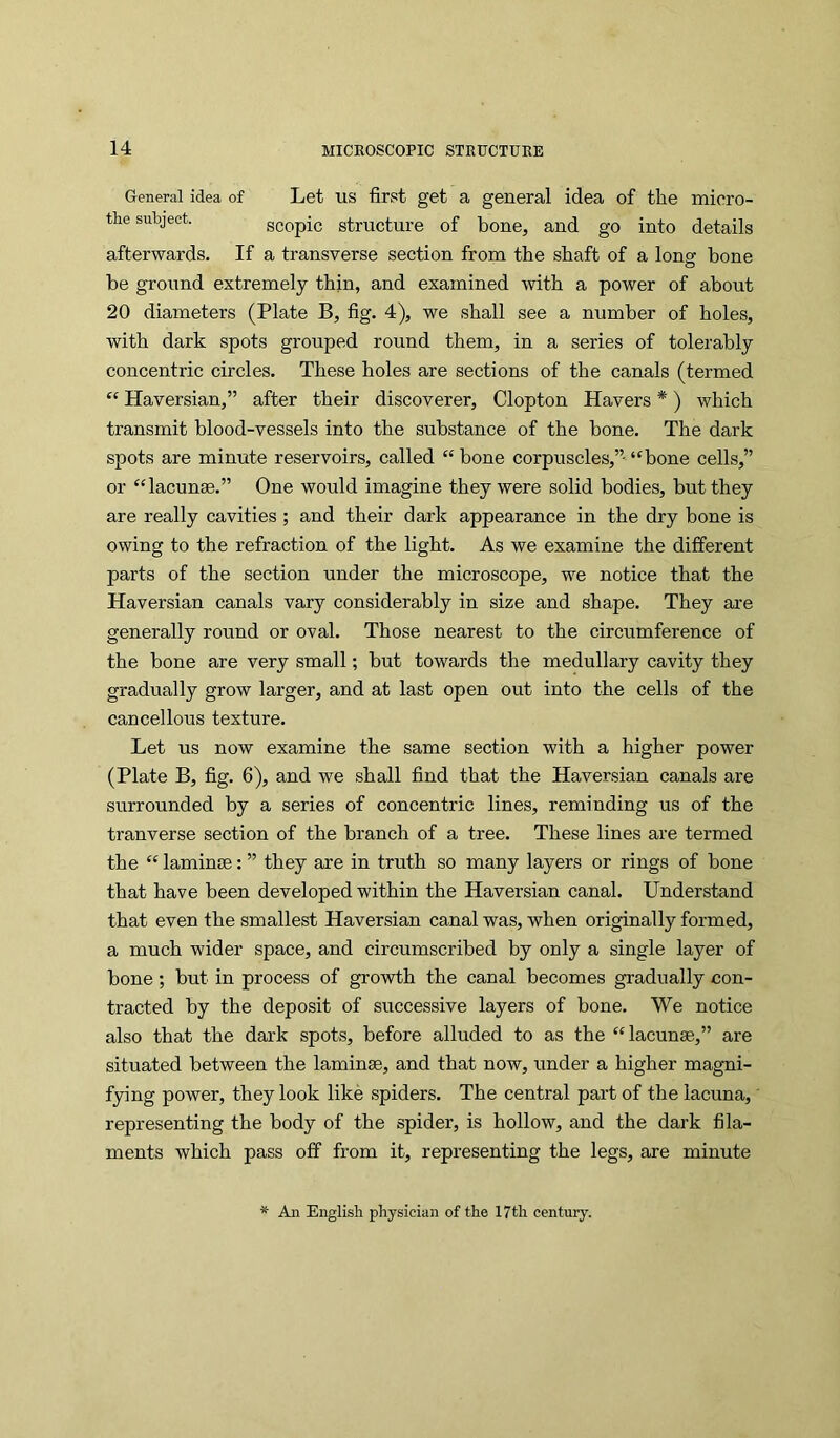 General idea of Let US first get a general idea of the mioro- the subject. scopic structure of bone, and go into details afterwards. If a transverse section from the shaft of a long bone be ground extremely thin, and examined with a power of about 20 diameters (Plate B, fig. 4), we shall see a number of holes, with dark spots grouped round them, in a series of tolerably concentric circles. These holes are sections of the canals (termed “ Haversian,” after their discoverer, Clopton Havers *) which transmit blood-vessels into the substance of the bone. The dark spots are minute reservoirs, called “ bone corpuscles,” “bone cells,” or “lacunge.” One would imagine they were solid bodies, but they are really cavities ; and their dark appearance in the dry bone is owing to tbe refraction of the light. As we examine the different parts of the section under the microscope, we notice that the Haversian canals vary considerably in size and shape. They are generally round or oval. Those nearest to the circumference of the bone are very small; but towards tbe medullary cavity they gradually grow larger, and at last open out into the cells of the cancellous texture. Let us now examine the same section with a higher power (Plate B, fig. 6), and we shall find that the Haversian canals are surrounded by a series of concentric lines, reminding us of the tranverse section of the branch of a tree. These lines are termed the “ lamintB: ” they are in truth so many layers or rings of bone that have been developed within the Haversian canal. Understand that even the smallest Haversian canal was, when originally formed, a much wider space, and circumscribed by only a single layer of bone; but in process of growth the canal becomes gradually con- tracted by tbe deposit of successive layers of bone. We notice also that the dark spots, before alluded to as the “lacunae,” are situated between the laminae, and that now, under a higher magni- fying power, they look like spiders. The central part of the lacuna, representing the body of the spider, is hollow, and the dark fila- ments which pass off from it, representing the legs, are minute An English physician of the 17th century.