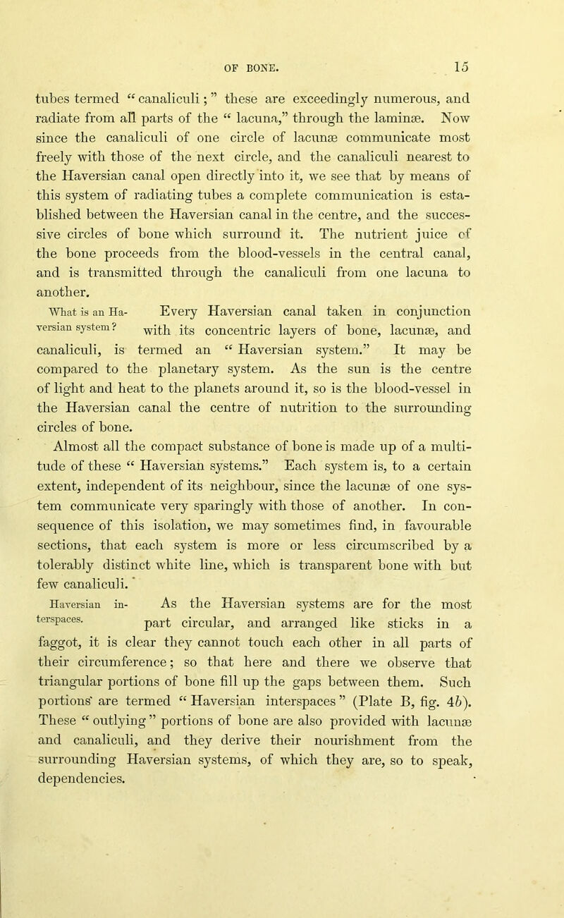 tubes termed “ canaliculi; ” these are exceedingly numerous, and radiate from all parts of the “ lacuna,” through the laminae. Now since the canaliculi of one circle of lacunae communicate most freely with those of the next circle, and the canaliculi nearest to the Haversian canal open directly into it, we see that by means of this system of radiating tubes a complete communication is esta- blished between the Haversian canal in the cenfa'e, and the succes- sive circles of bone which surround it. The nutrient juice cf the bone proceeds from the blood-vessels in the central canal, and is transmitted through the canaliculi from one lactma to another. What is an Ha- Every Haversian canal taken in conjunction versian system? concentric layers of hone, lacunae, and canaliculi, is termed an “ Haversian system.” It may he compared to the planetary system. As the sun is the centre of light and heat to the planets around it, so is the blood-vessel in the Haversian canal the centre of nutrition to the surrounding circles of bone. Almost all the compact substance of bone is made up of a multi- tude of these “ Haversian systems.” Each system is, to a certain extent, independent of its neighbour, since the lacunae of one sys- tem communicate very sparingly with those of another. In con- sequence of this isolation, we may sometimes find, in favourable sections, that each system is more or less circumscribed by a tolerably distinct white line, which is transparent bone with biit few canaliculi.' Haversian in- As the Haversian systems are for the most terspaces. circular, and arranged like sticks in a faggot, it is clear they cannot touch each other in all parts of their circumference; so that here and there we observe that triangular portions of bone fill up the gaps between them. Such portions' are termed “ Haversian interspaces ” (Plate B, fig. 46). These “ outlying ” portions of bone are also provided with lacunm and canaliculi, and they derive their nourishment from the surrounding Plaversian systems, of which they are, so to speak, dependencies.