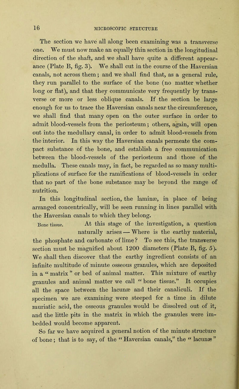 The section we have all along been examining was a transverse one. We must now make an equally thin section in the longitudinal direction of the shaft, and we shall have quite a different appear- ance (Plate B, fig. 3). We shall cut in the course of the Haversian canals, not across them; and we shall find that, as a general rule, they run parallel to the surface of the bone (no matter whether long or flat), and that they communicate very frequently by trans- verse or more or less oblique canals. If the section be large enough for us to trace the Haversian canals near the circumference, we shall find that many open on the outer surface in order to admit blood-vessels from the periosteum; others, again, will open out into the medullary canal, in order to admit blood-vessels from the interior. In this way the Haversian canals permeate the com- pact substance of the bone, and establish a free communication between the blood-vessels of the periosteum and those of the medulla. These canals may, in fact, be regarded as so many multi- plications of surface for the ramifications of blood-vessels in order that no part of the bone substance may be beyond the range of nutrition. In this longitudinal section, the laminae, in place of being arranged concentrically, will be seen running in lines parallel with the Haversian canals to which they belong. Bone tissue. At this stage of the investigation, a question naturally arises — Where is the earthy material, the phosphate and carbonate of lime ? To see this, the transverse section must be magnified about 1200 diameters (Plate B, fig. 5). We shall then discover that the earthy ingredient consists of an infinite multitude of minute osseous granules, which are deposited in a “ matrix ” or bed of animal matter. This mixture of earthy granules and animal matter we call “ bone tissue.” It occupies all the space between the lacunae and their canaliculi. If the specimen we are examining were steeped for a time in dilute muriatic acid, the osseous granules would be dissolved out of it, and the little pits in the matrix in which the granules were im- bedded would become apparent. So far we have acquired a general notion of the minute structure of bone; that is to say, of the “ Haversian canals,” the “ lacunae ”