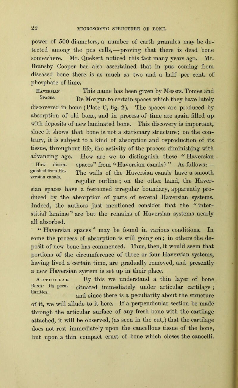 power of 500 diameters, a number of earth granules may be de- tected among the pus cells,—proving that there is dead bone somewhere. Mr. Quekett noticed this fact many years ago. Mr. Bransby Cooper has also ascertained that in pus coming from diseased bone there is as much as two and a half per cent, of phosphate of lime. Haversian This name has been given by Messrs. Tomes and Spaces. j)g Morgan to certain spaces which they have lately discovered in bone (Plate C, fig. 2). The spaces are produced by absorption of old bone, and in process of time are again filled up with deposits of new laminated bone. This discovery is important, since it shows that bone is not a stationary structure; on the con- trary, it is subject to a kind of absorption and reproduction of its tissue, throughout life, the activity of the process diminishing with advancing age. How are we to distinguish these “ Haversian How distin- spaces” from “Haversian canals? ” As follows:— guished from Ha- walls of the Haversian canals have a smooth versian canals. regular outline; on the other hand, the Haver- sian spaces have a festooned irregular boundary, apparently pro- duced by the absorption of parts of several Plaversian systems. Indeed, the authors just mentioned consider that the “inter- stitial laminae ” are but the remains of Haversian systems nearly all absorbed. “ Haversian spaces ” may be found in various conditions. In some the process of absorption is still going on; in others the de- posit of new bone has commenced. Thus, then, it would seem that portions of the circumference of three or four Haversian systems, having lived a certain time, are gradually removed, and presently a new Haversian system is set up in their place. Abticvlab By this we understand a thin layer of bone Bone ; Its peeu- situated immediately under articular cartilage ; and since there is a peculiarity about the structure of it, we will allude to it here. If a perpendicular section be made through the articular surface of any fresh bone with the cartilage attached, it will be observed, (as seen in the cut,) that the cartilage does not rest immediately upon the cancellous tissue of the bone, but upon a thin compact crust of bone which closes the cancelli.