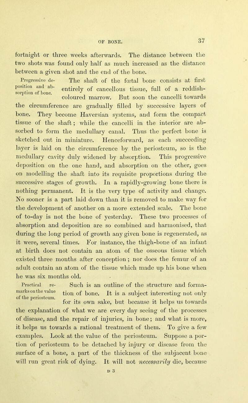 fortnight or three weeks afterwards. The distance between the two shots was found only half as much increased as the distance between a given shot and the end of the bone. Progressive de- The shaft of the foetal bone consists at first position and ab- entirely of cancellous tissue, full of a reddish- sorption of bone. coloured marrow. But soon the cancelli towards the circumference are gradually filled by successive layers of bone. They become Haversian systems, and form the compact tissue of the shaft; while the cancelli in the interior are ab- sorbed to form the medullary canal. Thus the perfect bone is sketched out in miniature. Henceforward, as each succeeding layer is laid on the circumference by the periosteum, so is the medullary cavity duly widened by absorption. This progressive deposition on the one hand, and absorption on the other, goes on modelling the shaft into its requisite proportions during the successive stages of growth. In a rapidly-growing bone there is nothing permanent. It is the very type of activity and change. No sooner is a part laid down than it is removed to make way for the development of another on a more extended scale. The bone of to-day is not the bone of yesterday. These two processes of absorption and deposition are so combined and harmonised, that during the long period of growth any given bone is regenerated, as it were, several times. For instance, the thigh-bone of an infant at birth does not contain an atom of the osseous tissue which existed three months after conception; nor does the femur of an adult contain an atom of the tissue which made up his bone when he was six months old. Practical re- Such is an outline of the structure and forma- marks on tlie value bone. It is a subject interesting not only of the periosteum. •’ ° / for its own sake, but because it helps us towards the explanation of what we are every day seeing of the processes of disease, and the repair of injuries, in bone; and what is more, it helps us towards a rational treatment of them. To give a few examples. Look at the value of the periosteum. Suppose a por- tion of periosteum to be detached by injury or disease from the surface of a bone, a part of the thickness of the subjacent bone will run great risk of dying. It will not necessarily die, because