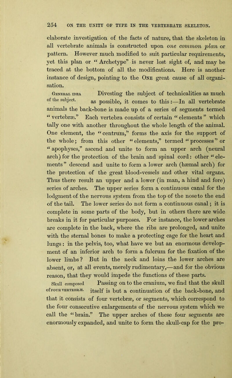 elaborate investigation of the facts of nature, that the skeleton in all vertebrate animals is constructed upon one common plan or pattern. However much modified to suit particular requirements, yet this plan or “ Archetype” is never lost sight of, and may be traced at the bottom of all the modifications. Here is another instance of design, pointing to the One great cause of all organi- sation. Gemjeal idea Divesting the subject of technicalities as much of the subject. possible, it comes to this:—In all vertebrate animals the back-bone is made up of a series of segments termed “ vertebrae.” Each vertebra consists of certain “ elements ” which tally one with another throughout the whole length of the animal. One element, the ‘‘centrum,” forms the axis for the support of the whole; from this other “ elements,” termed “ processes ” or “ apophyses,” ascend and unite to form an upper arch (neural arch) for the protection of the brain and spinal cord: other “ ele- ments ” descend and unite to form a lower arch (haemal arch) for the protection of the great blood-vessels and other vital organs. Thus there result an upper and a lower (in man, a hind and fore) series of arches. The upper series form a continuous canal for the lodgment of the nervous system from the top of the nose to the end of the tail. The lower series do not form a continuous canal; it is complete in some parts of the body, but in others there are wide breaks in it for particular purposes. For instance, the lower arches are complete in the back, where the ribs are prolonged, and unite with the sternal bones to make a protecting cage for the heart and lungs: in the pelvis, too, what have we but an enormous develop- ment of an inferior arch to form a fulcrum for the fixation of the lower limbs ? But in the neck and loins the lower arches are absent, or, at all events, merely rudimentary,—and for the obvious reason, that they would impede the functions of these parts. Skull composed Passing on to the cranium, we find that the skull ofFouRVEETEBRjE. itself Is but & coutinuatiou of the back-bone, and that it consists of four vertebrae, or segments, which correspond to the four consecutive enlargements of the nervous system which we call the “brain.” The upper arches of these four segments are enormously expanded, and unite to form the skull-cap for the pro-