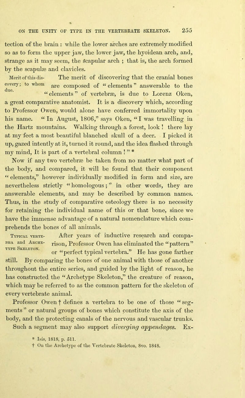 tection of the brain : while the lower arches are extremely modified so as to form the upper jaw, the lower jaw, the hyoidean arch, and, strange as it may seem, the Scapular arch ; that is, the arch formed by the scapuljB and clavicles. Merit of this dis- The merit of discovering that the cranial bones eovery; to whom composed of “ elements ” answerable to the “ elements ” of vertebrae, is due to Lorenz Oken, a great comparative anatomist. It is a discovery which, according to Professor Owen, would alone have conferred immortality upon his name. “In August, 1806,” says Oken, “I was travelling in the Hartz mountains. Walking through a forest, look ! there lay at my feet a most beautiful blanched skull of a deer. I picked it up, gazed intently at it, turned it round, and the idea flashed through my mind. It is part of a vertebral column ! ” * Now if any two vertebrae be taken from no matter what part of the body, and compared, it will be found that their component “ elements,” however individually modified in form and size, are nevertheless strictly “homologous;” in other words, they are answerable elements, and may be described by common names. Thus, in the study of comparative osteology there is no necessity for retaining the individual name of this or that bone, since we have the immense advantage of a natural nomenclature which com- prehends the bones of all animals. Typicai veete- After years of inductive research and compa- BEA and Aeche- rison, Professor Owen has eliminated the “pattern” TYPE Skeleton. . , . , , , „ -tt n (>1 or “pertect typical vertebra. He has gone farther still. By comparing the bones of one animal with those of another throughout the entire series, and guided by the light of reason, he has constructed the “Archetype Skeleton,” the creature of reason, which may be referred to as the common pattern for the skeleton of every vertebrate animal. Professor Owen f defines a vertebra to be one of those “ seg- ments ” or natural groups of bones which constitute the axis of the body, and the protecting canals of the nervous and vascular trunks. Such a segment may also support diverging appendages. Ex- * Isis, 1818, p. 511. t Oil the Archetype of the Vertebrate Skeleton, 8vo. 1848.