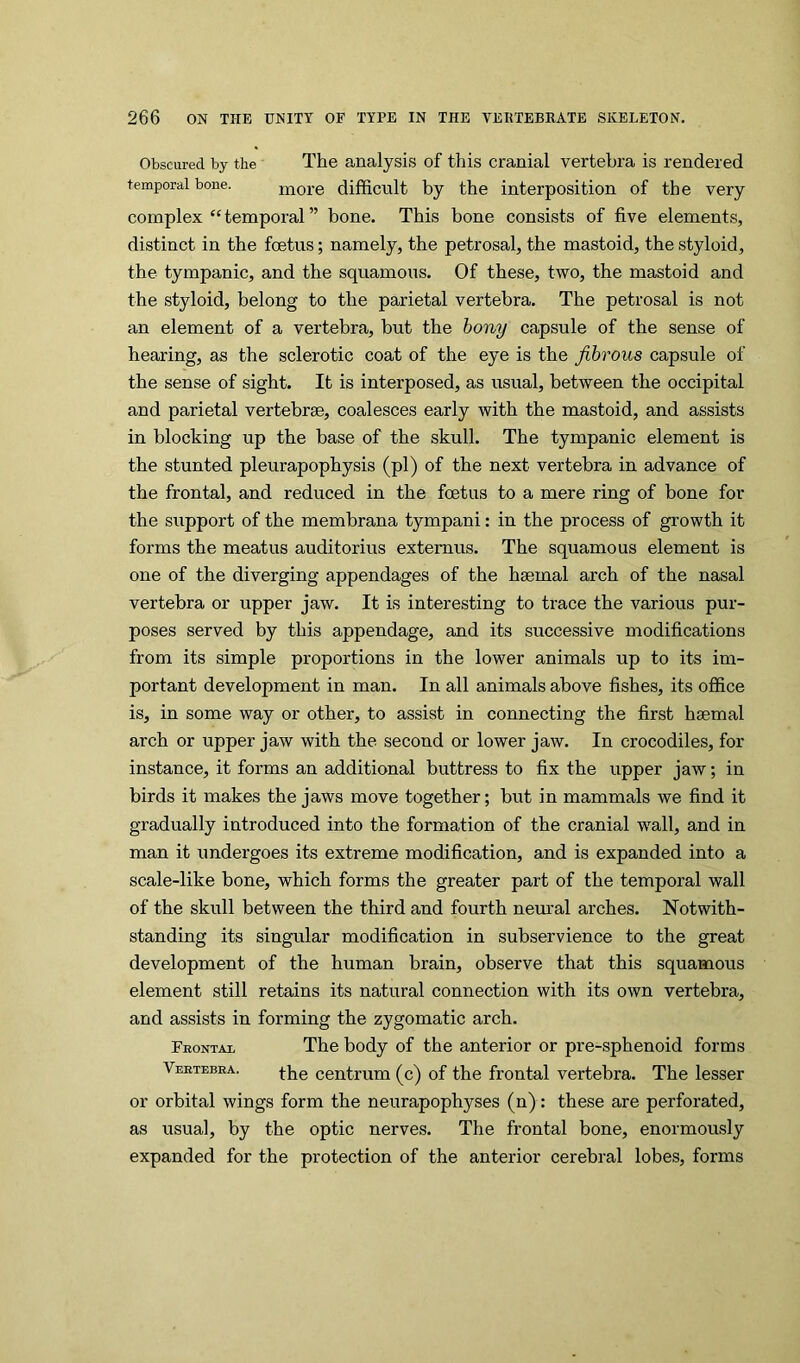 Obscured by the The analysis of this cranial vertebra is rendered temporal bone. more difficult by the interposition of the very complex “temporal” bone. This bone consists of five elements, distinct in the foetus; namely, the petrosal, the mastoid, the styloid, the tympanic, and the squamous. Of these, two, the mastoid and the styloid, belong to the parietal vertebra. The petrosal is not an element of a vertebra, but the hony capsule of the sense of hearing, as the sclerotic coat of the eye is the fibrous capsule of the sense of sight. It is interposed, as usual, between the occipital and parietal vertebrae, coalesces early with the mastoid, and assists in blocking up the base of the skull. The tympanic element is the stunted pleurapophysis (pi) of the next vertebra in advance of the frontal, and reduced in the foetus to a mere ring of bone for the support of the membrana tympani: in the process of growth it forms the meatus auditorius extemus. The squamous element is one of the diverging appendages of the haemal arch of the nasal vertebra or upper jaw. It is interesting to trace the various pur- poses served by this appendage, and its successive modifications from its simple proportions in the lower animals up to its im- portant development in man. In all animals above fishes, its office is, in some way or other, to assist in connecting the first haemal arch or upper jaw with the second or lower jaw. In crocodiles, for instance, it forms an additional buttress to fix the upper jaw; in birds it makes the jaws move together; but in mammals we find it gradually introduced into the formation of the cranial wall, and in man it undergoes its extreme modification, and is expanded into a scale-like bone, which forms the greater part of the temporal wall of the skull between the third and fourth nem'al arches. Notwith- standing its singular modification in subservience to the great development of the human brain, observe that this squamous element still retains its natural connection with its own vertebra, and assists in forming the zygomatic arch. Feontal The body of the anterior or pre-sphenoid forms Veetebea. centrum (c) of the frontal vertebra. The lesser or orbital wings form the neurapophyses (n): these are perforated, as usual, by the optic nerves. The frontal bone, enormously expanded for the protection of the anterior cerebral lobes, forms