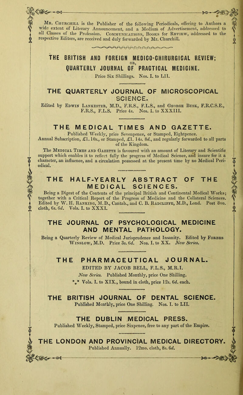 Mr. Churchill is the Publisher of the following Periodicals, offering to Authors a wide extent of Literary Announcement, and a Medium of Advertisement, addressed to all Classes of the Profession. Communications, Books for Review, addressed to the respective Editors, are received and duly forwarded hy Mr. Churchill. THE BRITISH AND FOREIGN MEDIGO-GHIRURGIGAL REVIEW; OR, QUARTERLY JOURNAL OF PRAGTIGAL MEDIGINE. Price Six Shillings. Nos. I. to LI I. THE QUARTERLY JOURNAL OF MICROSCOPICAL SCIENCE. Edited by Edwin Lankester, M.D., F.R.S., F.L.S., and George Busk, F.R.C.S.E., F.R.S., F.L.S. Price 4s. Nos. I. to XXXIII. THE MEDICAL TIMES AND GAZETTE. Published Weekly, price Sevenpence, or Stamped, Eightpence. Annual Subscription, £1.10s., or Stamped, £1. 14s. 8d., and regularly forwarded to all parts of the Kingdom. The Medical Times and Gazette is favoured with an amount of Literary and Scientific support which enables it to reflect fully the progress of Medical Science, and insure for it a character, an influence, and a circulation possessed at the present time hy no Medical Peri- odical. »'V\'WWV'WV^,/V%WWW*^ THE HALF-YEARLY ABSTRACT OF THE MEDICAL SCIENCES. Being a Digest of the Contents of the principal British and Continental Medical Works; together with a Critical Report of the Progress of Medicine and the Collateral Sciences. Edited hy W. H. Ranking, M.D., Cantah., and C. B. Radclieee, M.D., Lond. Post 8vo. cloth, 6s. 6d. Vols. I. to XXXI. THE JOURNAL OF PSYCHOLOGICAL MEDICINE AND MENTAL PATHOLOGY. Being a Quarterly Review of Medical Jurisprudence and Insanity. Edited hy Forbes Winslow, M.D. Price 3s. 6d. Nos. I. to XX. New Series. THE PHARMACEUTICAL JOURNAL. EDITED BY JACOB BELL, F.L.S., M.R.I. New Series. Published Monthly, price One Shilling. *J* Vols. I. to XIX., hound in cloth, price 12s. 6d. each. THE BRITISH JOURNAL OF DENTAL SCIENCE. Published Monthly, price One Shilling. Nos. I. to LII. THE DUBLIN MEDICAL PRESS. Published Weekly, Stamped, price Sixpence, free to any part of the Empire. I THE LONDON AND PROVINCIAL MEDICAL DIRECTORY. SI Published Annually. 12mo. cloth, 8s. 6d.