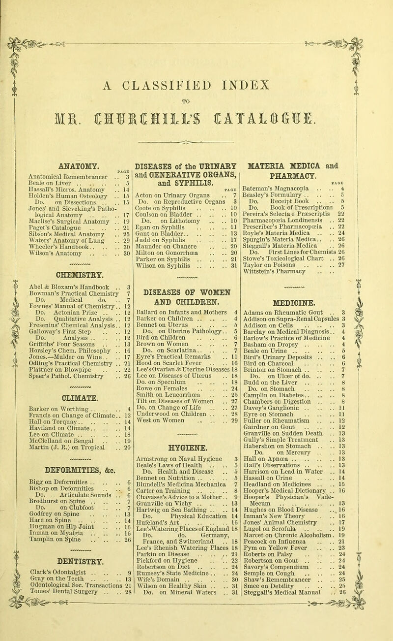 A CLASSIFIED INDEX M. AWATOMY. PAGE Anatomical Remembrancer .. 3 Beale on Liver 5 Hassail’s Micros. Anatomy .. 14 Hoiclen’s Human Osteoiogy .. 15 Do. on Dissections .. ..15 Jones’ and Sievelung’s Patho- logical Anatomy 17 Maclise’s Surgical Anatomy .. 19 Paget’s Catalogue 21 Sibson’s Medical Anatomy .. 25 Waters’ Anatomy of Lung .. 29 Wheeler’s Handbook 30 Wilson’s Anatomy 30 CHEMISTRY. Abel & Bloxam’s Handbook .. 3 Bowman's Practical Chemistry 7 Do. Medical do. .. 7 Fownes’ Manual of Chemistry.. 12 Do. Actonian Prize .. .. 12 Do. Qualitative Analysis .. 12 Fresenius’ Chemical Analysis.. 12 Galloway’s First Step .. .. 12 Do. Analysis 12 Griffiths’Four Seasons .. .. 13 Horsley’s Chem. Philosophy .. 16 Jones.—Mulder on Wine.. .. 17 OdUng’s Practical Chemistry .. 21 Plattner on Blowpipe .. .. 22 Speer’s PathoL Chemistry .. 26 CLIMATE. Barker on Worthing 4 Francis on Change of Climate.. 12 Hall on Torquay 14 Haviland on Climate 14 Lee on Climate 18 McClelland on Bengal .. .. 19 Martin (J. R.) on Tropical .. 20 DEFORMITIES, &e. Bigg on Deformities 6 Bishop on Deformities .. .. 6 Do. Articulate Sounds ..’ 6 Brodhrmst on Spine 7 Do. on Clubfoot .. .. 7 Godfrey on Spine 13 Hare on Spine 14 Hugman on Hip Joint .. ..16 Inman on Myalgia 16 Tamplin on Spine .... .. 26 DENTISTRY. Clark’s Odontalgist 9 Gray on the Teeth 13 Odontological Soc. Transactions 21 DISEASES of the URINARY and GENERATIVE ORGANS, and SYPHILIS. PAGE Acton on Urinary Organs .. 7 Do. on Reproductive Organs 3 Coote on Syphilis 10 Coulson on Bladder 10 Do. on Lithotomy .. .. 10 Egan on Syphilis 11 Gant on Bladder 13 Judd on Syphilis 17 Maunder on Chancre .. .. 20 Milton on Gonorrhoea .. .. 20 Parker on Syphilis 21 Wilson on SyiJhilis 31 DISEASES OF WOMEN AND CHILDREN. Ballard on Infants and Mothers 4 Barker on Children 4 Bennet on Uterus 5 Do. on Uterine Pathology.. 5 Bird on Children 6 Brown on Women 7 Do. on Scarlatina 7 Eyre’s Practical Remarks .. 11 Hood on Scarlet Fever .. .. 16 Lee’s Ovarian & Uterine Diseases 18 Lee on Diseases of Uterus .. 18 Do. on Speculum 18 Rowe on Females 24 Smith on Leucorrhcea .. .. 25 TUt on Diseases of Women .. 27 Do. on Change of Life .. .. 27 Underwood on Children .. .. 28 West on Women 29 HYGIENE. Armstrong on Naval Hygiene 3 Beale’s Laws of Health .. .. 5 Do. Health and Disease .. 5 Bennet on Nutrition 5 Blundell’s Medicuia Mechanica 7 Carter on Training 8 Chavasse’s Advice to a Mother.. 9 Granville on Vichy 13 Hartwig on Sea Bathing .. .. 14 Do. Physical Education 14 Hufeland’s Art 16 Lee’sWatering Places of England 18 Do. do. Gennany, France, and Switzerland .. 18 Lee’s Rhenish Watering Places 18 - 21 22 24 24 30 31 Parkin on Disease Pickford on Hygiene Robertson on Diet .. Rumsey’s State Medicine Wife’s Domain .. Wilson on Healthy Skin MATERIA MEDICA and PHARMACY. PAGE Bateman’s Magnacopia .. .. 4 Beasley’s Fonnulary 5 Do. Receipt Book .. .. 5 Do. Book of Prescription' 5 Pereira’s Selecta e Prasscriptis 22 Pharmacopoeia Londinensis .. 22 Prescriber’s Pharmacopoeia .. 22 Royle’s Materia Medica .. .. 24 Spurgin’s Materia Medica.. .. 26 SteggaU’s Materia Medica .. 26 Do. First Lines for Chemists 26 Stowe’s Toxicological Chart .. 26 Taylor on Poisons 27 Wittstein’s Pharmacy .. .. MEDICINE. Adams on Rheumatic Gout .. 3 Addison on Supra-Renal Capsules 3 Addison on Cells 3 Barclay on Medical Diagnosis.. 4 Barlow’s Practice of Medicine 4 Basham on Dropsy 4 Beale on Urine 5 Bh'd’s Urinary Deposits .. .. 6 Bird on Charcoal 0 Brinton on Stomach 7 Do. on Ulcer of do 7 Budd on the Liver 8 Do. on Stomach 8 CampUn on Diabetes.. ,. .. 8 Chambers or Digestion .. .. 8 Davey’s Ganglionic 11 Eyre on Stomach 11 FuUer on Rheumatism .. .. 12 Gairdner on Gout 12 Granville on Sudden Death .. 13 Gully’s Simple Treatment .. 13 Habershon on Stomach .. ..13 Do. on Mercury .. 13 Hall on Apnoea 13 Hall’s Observations 13 HaiTison on Lead in Water .. 14 Hassall on Urine 14 Headland on Medicines .. ..15 Hooper’s Medical Dictionary .. 16 Hooper’s Physician’s Vade- Mecum 13 Hughes on Blood Disease .., 16 Inman’s New Theory .. ..16 Jones’Animal Chemistry .. 17 Lugol on Scrofula 19 Marcet on Chronic Alcoholism. 19 Peacock on Influenza .. .. 21 Pym on TeUow Fever .. ..23 Roberts on Palsy 24 Robertson on Gout 24 Savory’s Compendium .. .. 24 Semple on Cough 24 Shaw’s Remembrancer .. .. 25 Smee on Debility 25