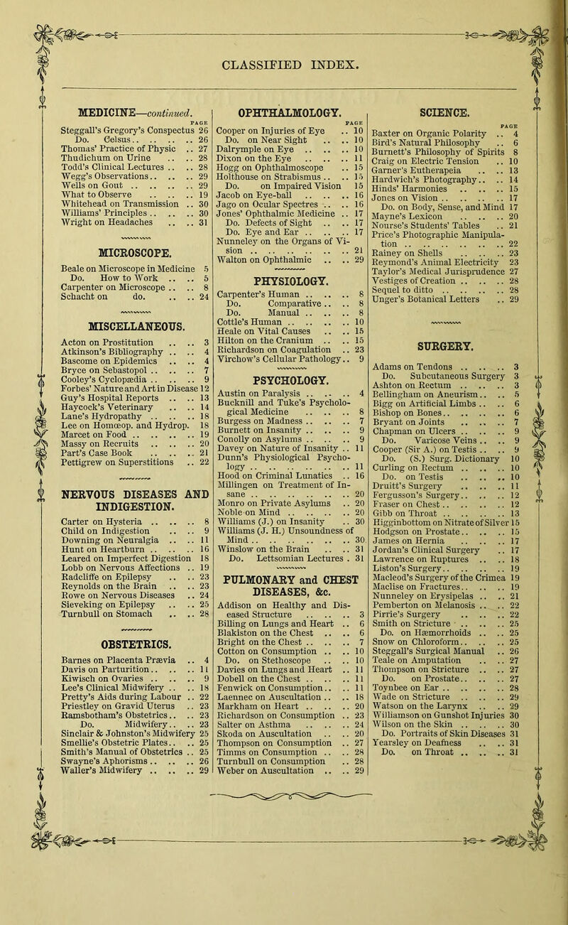 MEDICINE—continued, PAGE Steggall’s Gregory’s Conspectus 26 Do. Celsus 26 Thomas’ Practice of Physic .. 27 Thudichum on Urine .. .. 28 Todd’.s Clinical Lectures .. .. 28 Wegg’s Observations 29 Wells on Gout 29 What to Observe 19 Whitehead on Transmission .. 30 Williams’ Principles 30 Wright on Headaches .. .. 31 MICROSCOPE. Beale on Microscope in Medicine -6 Do. How to Work .. .. 5 Carpenter on Microscope .. .. 8 Schacht on do. .... 24 MISCELLANEOUS. Acton on Prostitution .. .. 3 Atkinson’s Bibliography .. .. 4 Bascome on Epidemics .. .. 4 Bryce on Sebastopol 7 Cooley’s Cyclopaedia 9 Forbes’ Nature and Art in Disease 12 Guy’s Hospital Reports .. ..13 Haycock’s Veterinary .. ..14 Lane’s Hydropathy 18 Lee on Homoeop. and Hydrop. 18 Marcet on Food 19 Massy on Recruits 20 Part’s Case Book 21 Pettigrew on Superstitions .. 22 NERVOUS DISEASES AND INDIGESTION. Carter on Hysteria 8 Child on Indigestion .. .. 9 Downing on Neuralgia .. .. 11 Hunt on Heartburn 16 Beared on Imperfect Digestion 18 Lohb on Nervous Affections .. 19 Radcliffe on Epilepsy .. .. 23 Reynolds on the Brain .. .. 23 Rowe on Nervous Diseases .. 24 Sieveking on Epilepsy .. .. 2.5 Turnbull on Stomach .. .. 28 OBSTETRICS. Barnes on Placenta Praevia .. 4 Davis on Parturition 11 Kiwisch on Ovaries 9 Lee’s Clinical Midwifery .. ..18 Pretty’s Aids during Labour .. 22 Prie,stley on Gravid Uterus .. 23 Ramshotham’s Obstetrics.. .. 23 Do. Midwifery.. .. 23 Sinclair & Johnston’s Midwifery 25 Smellie’s Obstetric Plates.. .. 25 Smith’s Manual of Obstetrics .. 25 Swayne’s Aphorisms 26 Waller’s Midwifery 29 OPHTHALMOLOGY. PAGE Cooper on Inj uries of Eye .. 10 Do. on Near Sight .. ..10 Dalrymple on Eye 10 Dixon on the Eye 11 Hogg on Ophthalmoscope .. 15 Holthouse on Strabismus .. ..15 Do. on Impaired Vision 15 Jacob on Eye-ball 16 Jago on Ocular Spectres .. .. 16 Jones’ Ophthalmic Medicine .. 17 Do. Defects of Sight .. .. 17 Do. Eye and Ear 17 Nunneley on the Organs of Vi- sion 21 Walton on Ophthalmic .. .. 29 PHYSIOLOGY. Carpenter’s Human .. Do. Comparative .. Do. Manual .. Cottle’s Human 10 Heale on Vital Causes .. .. 1.5 Hilton on the Cranium .. .. 15 Richardson on Coagulation .. 23 Virchow’s Cellular Pathology.. 9 PSYCHOLOGY. Austin on Paralysis 4 BuckniU and Tuke’s Psycholo- gical Medicine 8 Burgess on Madness 7 Burnett on Insanity 9 Conolly on Asylums 9 Davey on Nature of Insanity .. 11 Dunn’s Physiological Psycho- logy 11 Hood on Criminal Lunatics .. 16 Millingen on Treatment of In- sane 20 Monro on Private Asylums .. 20 Noble on Mind 20 Williams (J.) on Insanity .. 30 WUliams (J. H.) Unsoundness of Mind 30 Winslow on the Brain .. .. 31 Do. Lettsomian Lectures . 31 PULMONARY and CHEST DISEASES, &c. Addison on Healthy and Dis- eased Structure 3 BiUing on Lungs and Heart .. 6 Blakiston on the Chest .. .. 6 Blight on the Chest 7 Cotton on Consumption .. ..10 Do. on Stethoscope .. ..10 Davies on Lungs and Heart .. 11 Dobell on the Chest 11 Fenwick on Consumption.. .. 11 Laennec on Auscultation .. .. 18 Markham on Heart 20 Richardson on Consumption .. 23 Salter on Asthma 24 Skoda on Auscultation .. .. 20 Thompson on Consumption .. 27 Timms on Consumption .. .. 28 Turnbull on Consumption .. 28 Weber on Auscultation .. .,29 SCIENCE. PAGE Baxter on Organic Polarity .. 4 Bird’s Natural Philosophy .. 6 Burnett’s Philosophy of Spirits 8 Craig on Electric Tension .. 10 Garner’s Eutherapeia .. ..13 Hardwich’s Photography.. .. 14 Hinds’ Harmonies 15 Jones on Vision 17 Do. on Body, Sense, and Mind 17 Mayne’s Lexicon 20 Nourse’s Students’Tables .. 21 Price’s Photographic Manipula- tion 22 Rainey on Shells 23 Reymond’s Animal Electricity 23 Taylor’s Medical Jurisprudence 27 Vestiges of Creation 28 Sequel to ditto 28 Unger’s Botanical Letters .. 29 SURGERY. Adams on Tendons 3 Do. Subcutaneous Surgery 3 Ashton on Rectum 3 Bellingham on Aneurism.. .. 5 Bigg on Artificial Limbs .. .. 6 Bishop on Bones 6 Bryant on Joints 7 Chapman on Ulcers 9 Do. Varicose Veins .. .. 9 Cooper (Sir A.) on Testis .. .. 9 Do. (S.) Surg. Dictionary 10 Curling on Rectum 10 Do. on Testis 10 Druitt’s Surgery II Fergusson’s Surgery 12 Fraser on Chest 12 Gibb on Throat 13 Higginbottom on Nitrate of Silver 15 Hodgson on Prostate 15 James on Hernia 17 Jordan’s Clinical Surgery .. 17 Lawrence on Ruptimes .. .. 18 Li ston’s Surgery 19 Macleod’s Surgery of the Crimea 19 Maclise on Fractures 19 Nunneley on Erysipelas .. ..21 Pemberton on Melanosis .. .. 22 Pirrie’s Surgery 22 Smith on Stricture • 25 Do. on Hemorrhoids .. .. 25 Snow on Chloroform 25 SteggaU’s Surgical Manual .. 26 Teale on Amputation .. .. 27 Thompson on Stricture .. .. 27 Do. on Prostate 27 Toynbee on Ear 28 Wade on Stricture 29 Watson on the Larynx .. .. 29 Williamson on Gunshot Injuries 30 WUson on the Skin 30 Do. Portraits of Skin Diseases 31 Yearaley on Deafness .. ..31 Do. on Throat 31