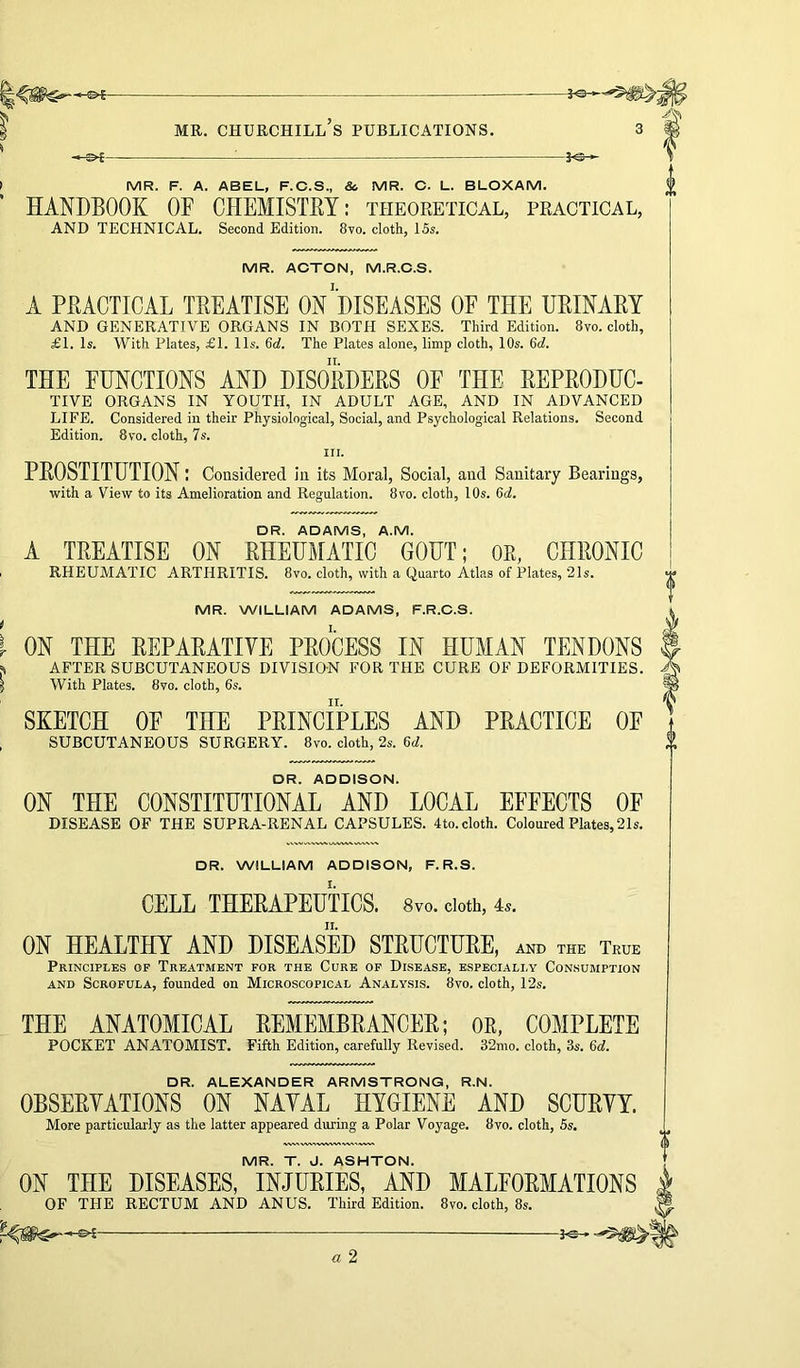 MR. F. A. ABEL, F.C.S., & MR. C. L. BLOXAM. HANDBOOK OF CHEMISTRY: theoretical, practical, AND TECHNICAL. Second Edition. 8vo. cloth, 15s. MR. ACTON, M.R.C.S. A PRACTICAL TREATISE ON DISEASES OF THE URINARY AND GENERATIVE ORGANS IN BOTH SEXES. Third Edition. 8vo. cloth, £1. Is. With Plates, £1. 11s. 6d. The Plates alone, limp cloth, 10s. 6d. THE FUNCTIONS AND DISORDERS OF THE REPRODUC- TIVE ORGANS IN YOUTH, IN ADULT AGE, AND IN ADVANCED LIFE. Considered in their Physiological, Social, and Psychological Relations. Second Edition. 8vo. cloth, 7s. III. PROSTITUTION: Considered in its Moral, Social, and Sanitary Bearings, with a View to its Amelioration and Regulation. 8vo. cloth, 10s. 6d. DR. ADAMS, A.M. A TREATISE ON RHEUMATIC GOUT; OR, CHRONIC RHEUMATIC ARTHRITIS. 8vo. cloth, with a Quarto Atlas of Plates, 21s. MR. WILLIAM ADAMS, F.R.C.S. ON THE REPARATIVE PROCESS IN HUMAN TENDONS AFTER SUBCUTANEOUS DIVISION FOR THE CURE OF DEFORMITIES. With Plates. 8vo. cloth, 6s. SKETCH OF THE PRINCIPLES AND PRACTICE OF SUBCUTANEOUS SURGERY. 8vo. cloth, 2s. 6d. DR. ADDISON. ON THE CONSTITUTIONAL AND LOCAL EFFECTS OF DISEASE OF THE SUPRA-RENAL CAPSULES. 4to. cloth. Coloured Plates, 21s. DR. WILLIAM ADDISON, F. R.S. CELL THERAPEUTICS. 8vo. doth, 4.. ON HEALTHY AND DISEASED STRUCTURE, and the True Principles of Treatment for the Cure of Disease, especially Consumption AND Scrofula, founded on Microscopical Analysis. 8vo. cloth, 12s. THE ANATOMICAL REMEMBRANCER; OR, COMPLETE POCKET ANATOMIST. Fifth Edition, carefully Revised. 32mo. cloth, 3s. 6rf. DR. ALEXANDER ARMSTRONG, R.N. OBSERVATIONS ON NAVAL HYGIENE AND SCURVY. More particularly as the latter appeared during a Polar Voyage. 8vo. cloth, 5s. MR. T. J. ASHTON. ON THE DISEASES, INJURIES, AND MALFORMATIONS OF THE RECTUM AND ANUS. Third Edition. 8vo. cloth, 8s.